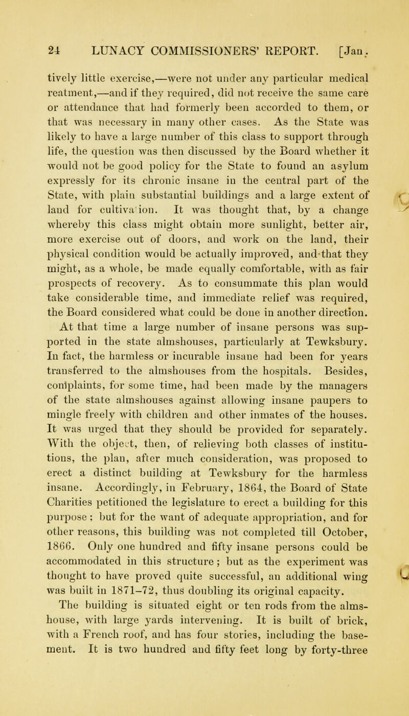 tively little exercise,—were not under any particular medical reatment,—and if they required, did not receive the same care or attendance that had formerly been accorded to them, or that was necessary in many other cases. As the State was likely to have a large number of this class to support through life, the question was then discussed by the Board whether it would not be good policy for the State to found an asylum expressly for its chronic insane iu the central part of the State, with plain substantial buildings and a large extent of laud for cultivation. It was thought that, by a change whereby this class might obtain more sunlight, better air, more exercise out of doors, and work on the land, their physical condition would be actually improved, and-that they might, as a whole, be made equally comfortable, with as fair prospects of recovery. As to consummate this plan would take considerable time, and immediate relief was required, the Board considered what could be clone in another direction. At that time a large number of insane persons was sup- ported in the state almshouses, particularly at Tewksbury. In fact, the harmless or incurable insane had been for years transferred to the almshouses from the hospitals. Besides, conlplaints, for some time, had been made by the managers of the state almshouses against allowing insane paupers to mingle freely with children and other inmates of the houses. It was urged that they should be provided for separately. With the object, then, of relieving both classes of institu- tions, the plan, after much consideration, was proposed to erect a distinct building at Tewksbury for the harmless insane. Accordingly, in February, 1864, the Board of State Charities petitioned the legislature to erect a building for this purpose ; but for the want of adequate appropriation, and for other reasons, this building was not completed till October, 1866. Only one hundred and fifty insane persons could be accommodated in this structure; but as the experiment was thought to have proved quite successful, an additional wing was built in 1871-72, thus doubling its original capacity. The building is situated eight or ten rods from the alms- house, with large yards intervening. It is built of brick, with a French roof, and has four stories, including the base- ment. It is two hundred and fifty feet long by forty-three