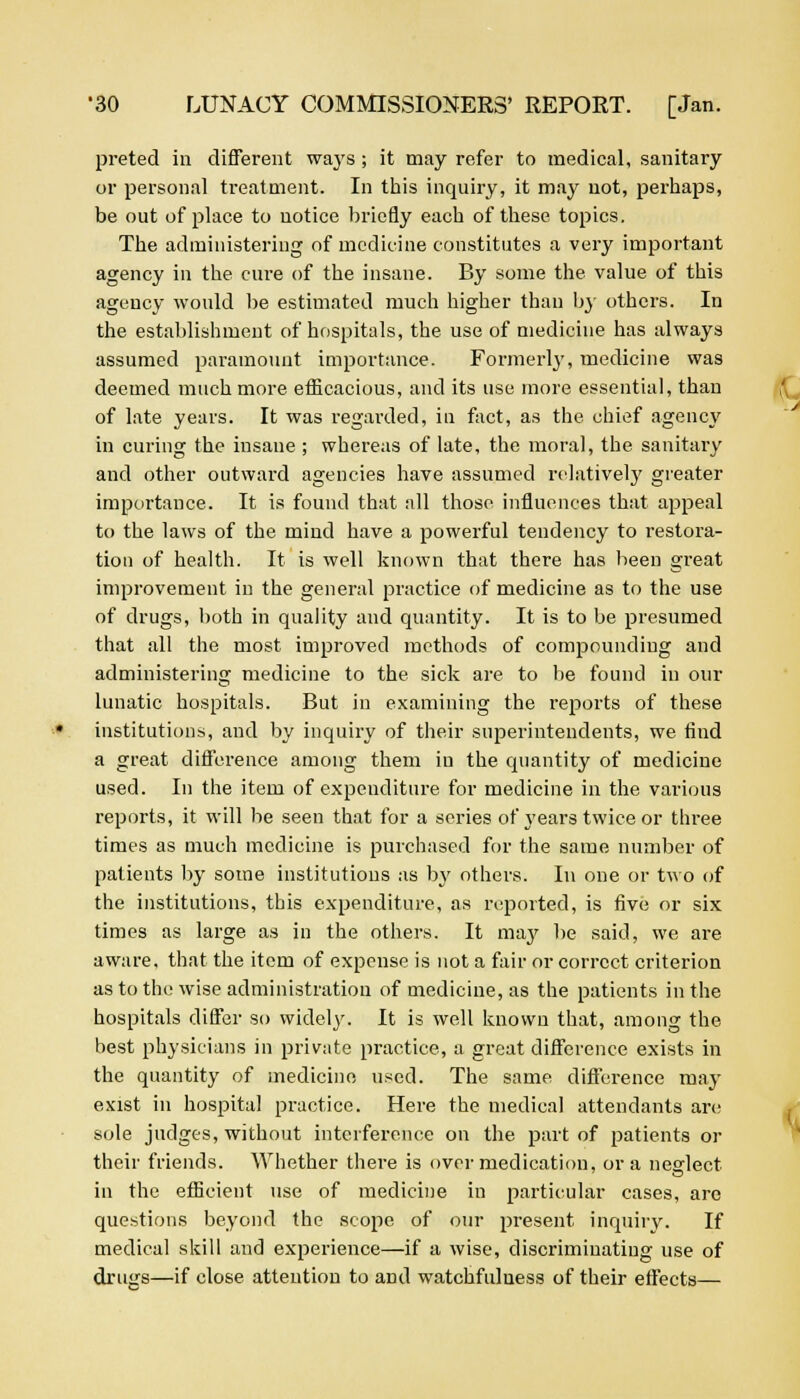 preted in different ways ; it may refer to medical, sanitary or personal treatment. In this inquiry, it may not, perhaps, be out of place to notice briefly each of these topics. The administering of medicine constitutes a very important agency in the cure of the insane. By some the value of this agency would be estimated much higher than by others. In the establishment of hospitals, the use of medicine has always assumed paramount importance. Formerly, medicine was deemed much more eflicacious, and its use more essential, than of late years. It was regarded, in fact, as the chief agency in curing the insane ; whereas of late, the moral, the sanitary and other outward agencies have assumed relatively greater importance. It is found that all those influences that appeal to the laws of the mind have a powerful tendency to restora- tion of health. It is well known that there has been great improvement in the general practice of medicine as to the use of drugs, both in quality and quantity. It is to be presumed that all the most improved methods of compounding and administering medicine to the sick are to be found in our lunatic hospitals. But in examining the reports of these institutions, and by inquiry of their superintendents, we find a great difference among them iu the quantity of medicine used. In the item of expenditure for medicine in the various reports, it will be seen that for a series of years twice or three times as much medicine is purchased for the same number of patients by some institutions as by others. In one or two of the institutions, this expenditure, as reported, is five or six times as large as in the others. It may be said, we are aware, that the item of expense is not a fair or correct criterion as to the wise administration of medicine, as the patients in the hospitals differ so widely. It is well known that, among the best physicians in private practice, a great difference exists in the quantity of medicine used. The same difference may exist in hospital practice. Here the medical attendants are sole judges, without interference on the part of patients or their friends. Whether there is over medication, or a neglect in the efficient use of medicine in particular cases, are questions beyond the scope of our present inquiry. If medical skill and experience—if a wise, discriminating use of drugs—if close attention to and watchfulness of their effects—