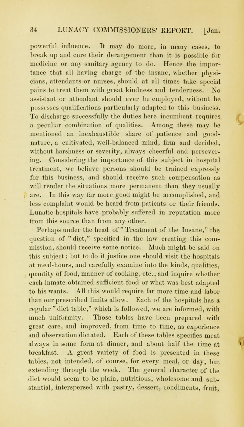 powerful influence. It may do more, in mauy cases, to break up and cure their derangement than it is possible for medicine or any sanitary agency to do. Hence the impor- tance that all having charge of the insane, 'whether physi- cians, attendants or nurses, should at all times take special pains to treat them with great kindness and tenderness. No assistant or attendant should ever be employed, without he possesses qualifications particularly adapted to this business. To discharge successfully the duties here incumbent requires a peculiar combination of qualities. Among these may he mentioned an inexhaustible share of patience and good- nature, a cultivated, well-balanced mind, firm and decided, without harshness or severity, always cheerful and persever- ing. Considering the importance of this subject in hospital treatment, we helieve persons should be trained expressly for this business, and should receive such compensation as will render the situations more permanent than they usually are. In this way far more good might be accomplished, and less complaint would be heard from patients or their friends. Lunatic hospitals have probably suffered in reputation more from this source than from any other. Perhaps under the head of  Treatment of the Insane, the question of diet, specified in the law creating this com- mission, should receive some notice. Much mi£>ht be said on this subject; but to do it justice one should visit the hospitals at meal-hours, and carefully examine into the kinds, qualities, quantity of food, manner of cooking, etc., and inquire whether each inmate obtained sufficient food or what was best adapted to his wants. All this would require far more time and labor than our prescribed limits allow. Each of the hospitals has a regular diet table, which is followed, we are informed, with much uniformity. Those tables have been prepared with great care, and improved, from time to time, as experience and observation dictated. Each of these tables specifies meat always in some form at dinner, and about half the time at breakfast. A great variety of food is presented in these tables, not intended, of course, for every meal, or day, but extending through the week. The general character of the diet would seem to be plain, nutritious, wholesome and sub- stantial, interspersed with pastry, dessert, condiments, fruit,