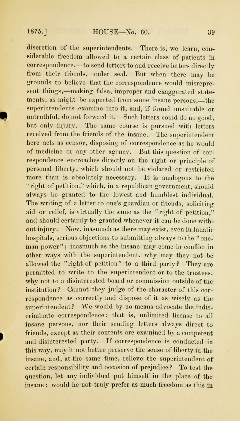 discretion of the superintendents. There is, we learn, con- siderable freedom allowed to a certain class of patients in correspondence,—to send letters to and receive letters directly from their friends, under seal. But when there may be grounds to believe that the correspondence would misrepre- sent things,—making false, improper and exaggerated state- ments, as might be expected from some insane persons,—the superintendents examine into it, and, if found unsuitable or untruthful, do not forward it. Such letters could do no good, but only injury. The same course is pursued with letters received from the friends of the insane. The superintendent here acts as censor, disposing of correspondence as he would of medicine or any other agency. But this question of cor- respondence encroaches directly on the right or principle of personal liberty, which should not be violated or restricted more than is absolutely necessary. It is analogous to the right of petition, which, in a republican government, should always be granted to the lowest and humblest individual. The writing of a letter to one's guardian or friends, soliciting aid or relief, is virtually the same as the right of petition, and should certainly be granted whenever it can be done with- out injury. Now, inasmuch as there may exist, even in lunatic hospitals, serious objections to submitting always to the one- man power; inasmuch as the insane may come in conflict in other ways with the superintendent, why may they not be allowed the right of petition to a third party? They are permitted to write to the superintendent or to the trustees, why not to a disinterested board or commission outside of the institution? Cannot they judge of the character of this cor- respondence as correctly and dispose of it as wisely as the superintendent? AVe would by no means advocate the indis- criminate correspondence; that is, unlimited license to all insane persons, nor their sending letters always direct to friends, except as their contents are examined by a competent and disinterested party. If correspondence is conducted in this way, may it not better preserve the sense of liberty in the insane, and, at the same time, relieve the superintendent of certain responsibility and occasion of prejudice? To test the question, let any individual put himself in the place of the insane : would he not truly prefer as much freedom as this in