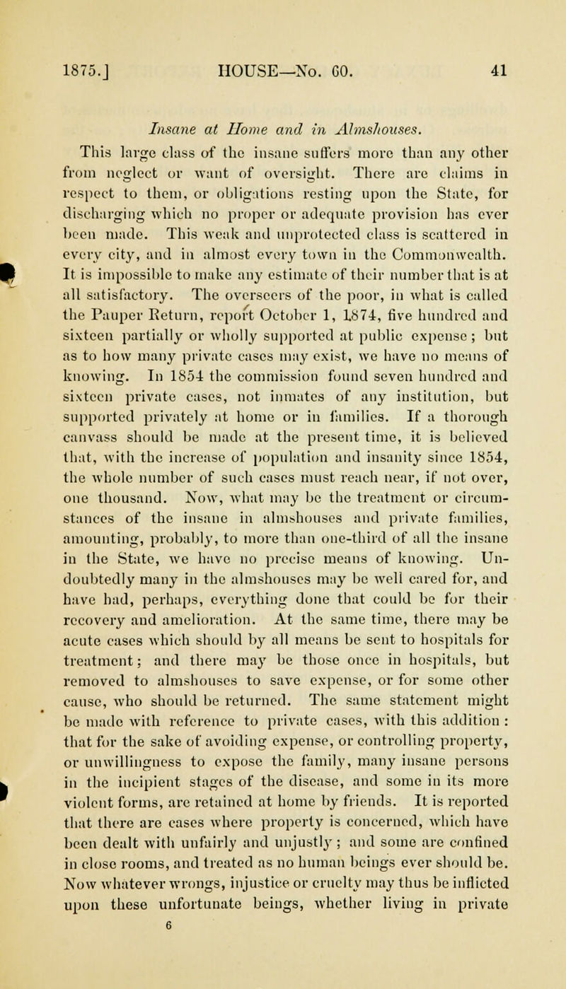 Insane at Home and in AlmsJiouses. This large class of the insane suffers more than any other from neglect or want of oversight. There are claims in respect to them, or obligations resting upon the State, for discharging which no proper or adequate provision has ever been made. This weak and unprotected class is scattered in every city, and in almost every town in the Commonwealth. It is impossible to make any estimate of their number that is at all satisfactory. The overseers of the poor, in what is called the Pauper Return, report October 1, IS74, five hundred and sixteen partially or wholly supported at public expense ; but as to how many private cases may exist, we have no means of knowing. In 1854 the commission found seven hundred and sixteen private cases, not inmates of any institution, but supported privately at home or in families. If a thorough canvass should be made at the present time, it is believed that, with the increase of population and insanity since 1854, the whole number of such cases must reach near, if not over, one thousand. Now, what may be the treatment or circum- stances of the insane in almshouses and private families, amounting, probably, to more than one-third of all the insane in the State, we have no precise means of knowing. Un- doubtedly many in the almshouses may be well cared for, and have had, perhaps, everything done that could be for their recovery and amelioration. At the same time, there may be acute cases which should by all means be sent to hospitals for treatment; and there may be those once in hospitals, but removed to almshouses to save expense, or for some other cause, who should be returned. The same statement might be made with reference to private cases, with this addition : that for the sake of avoiding expense, or controlling property, or unwillingness to expose the family, many insane persons in the incipient stages of the disease, and some in its more violent forms, are retained at home by friends. It is reported that there are cases where property is concerned, which have been dealt with unfairly and unjustly; and some are confined in close rooms, and treated as no human beings ever should be. Now whatever wrongs, injustice or cruelty may thus be inflicted upon these unfortunate beings, whether living in private 6