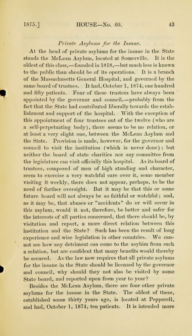 Private Asylums for the Insane. At the head of private asylums for the insane in the State stands the McLean Asylum, located at Somerville. It is the oldest of this class,—founded in 1818,—but much less is known to the public than should be of its operations. It is a branch of the Massachusetts General Hospital, and governed by the same board of trustees. It had, October 1, 1874, one hundred and fifty patients. Four of these trustees have always been appointed by the governor and council,—probably from the fact that the State had contributed liberally towards the estab- lishment and support of the hospital. With the exception of this appointment of four trustees out of the twelve (who are a self-perpetuating body), there seems to be no relation, or at least a very slight one, between the McLean Asylum and the State. Provision is made, however, for the governor and council to visit the institution (which is never done) ; but neither the board of state charities nor any committee from the legislature can visit officially this hospital. As its board of trustees, composed of men of high standing and character, seem to exercise a very watchful care over it, some member visiting it weekly, there does not appear, perhaps, to be the need of further oversight. But it may be that this or some future board will nol always be so faithful or watchful; and, as it may be, that abuses or accidents do or will occur in this asylum, would it not, therefore, be better and safer for the interests of all parties concerned, that there should be, by visitation and report, a more direct relation between this institution and the State? Such has been the result of long experience and wise legislation in other countries. We can- not see how any detriment can come to the asylum from such a relation, but are confident that many benefits would thereby be secured. As the law now requires that all private asylums for the insane in the State should be licensed by the governor and council, why should they not also be visited by some State board, and reported upon from year to year? Besides the McLean Asylum, there are four other private asylums for the insane in the State. The oldest of these, established some thirty years ago, is located at Peppcrell, and had, October 1, 1874, ten patients. It is intended more