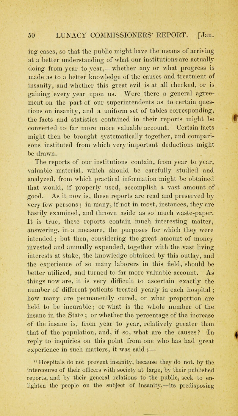 iug cases, so that the public might have the means of arriving at a better understanding of what our institutions are actually doing from year to year,—whether any or what progress is made as to a better knowledge of the causes and treatment of insanity, and whether this great evil is at all checked, or is gaining every year upon us. Were there a general agree- ment on the part of our superintendents as to certain ques- tions on insanity, and a uniform set of tables corresponding, the facts and statistics contained in their reports might be converted to far more more valuable account. Certain facts might then be brought systematically together, and compari- sons instituted from which very important deductions might be drawn. The reports of our institutions contain, from year to year, valuable material, which should be carefully studied and analyzed, from which practical information might be obtained that would, if properly used, accomplish a vast amount of good. As it now is, these reports are read and preserved by very few persons ; in many, if not in most, instances, they are hastily examined, and thrown aside as so much waste-paper. It is true, these reports contain much interesting matter, answering, in a measure, the purposes for which they were intended; but then, considering the great amount of money invested and annually expended, together with the vast living interests at stake, the knowledge obtained by this outlay, and the experience of so many laborers in this field, should be better utilized, and turned to far more valuable account. As things now are, it is very difficult to ascertain exactly the number of different patients treated yearly in each hospital; how many are permanently cured, or what proportion are held to be incurable; or what is the whole number of the insane in the State ; or whether the percentage of the increase of the insane is, from year to year, relatively greater than that of the population, and, if so, what are the causes? In reply to inquiries on this point from one who has had great experience in such matters, it was said:— Hospitals do not prevent insanity, because they do not, by the intercourse of their officers with society at large, by their published reports, and by their general relations to the public, seek to en- lighten the people on the subject of insanity,—its predisposing
