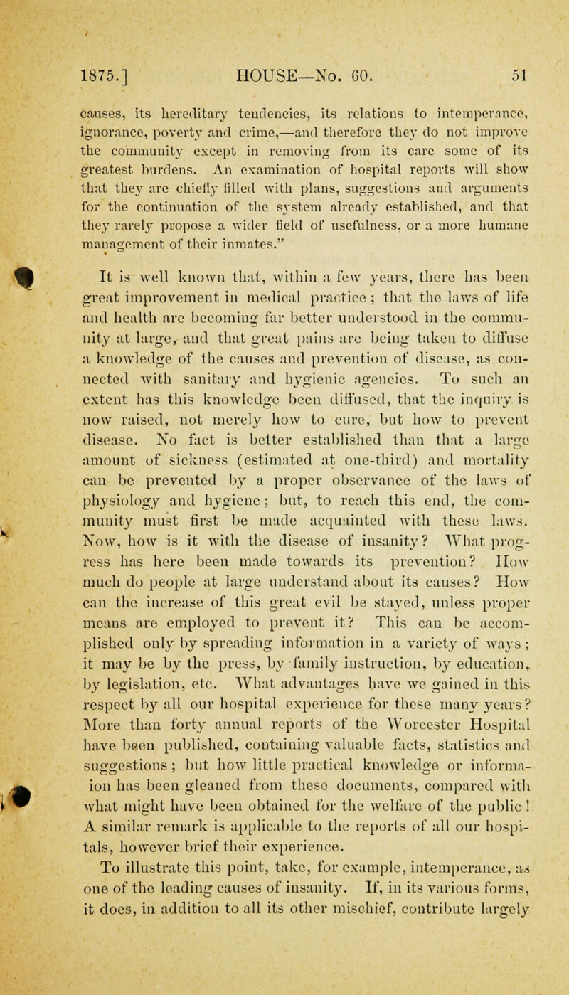 causes, its hereditary tendencies, its relations to intemperance, ignorance, poverty and crime,—and therefore they do not improve the community except in removing from its care some of its greatest burdens. An examination of hospital reports will show that they are chiefly filled with plans, suggestions and arguments for the continuation of the system already established, and that thej- rarely propose a wider field of usefulness, or a more humane management of their inmates. It is well known that, within a few 3-ears, there has been great improvement in medical practice; that the laws of life and health are becoming far better understood in the commu- nity at large, and that great pains are being taken to diffuse a knowledge of the causes and prevention of disease, as con- nected with sanitary and hygienic agencies. To such an extent has this knowledge been diffused, that the inquiry is now raised, not merely how to cure, but how to prevent disease. No fact is belter established than that a large amount of sickness (estimated at one-third) and mortality can be prevented by a proper observance of the laws of physiology and hygiene; but, to reach this end, the com- munity must first be made acquainted with these laws. Now, how is it with the disease of insanity ? What prog- ress has here been made towards its prevention? How much do people at large understand about its causes? How can the increase of this great evil be stayed, unless proper means are employed to prevent it? This can be accom- plished only by spreading information in a variety of ways ; it may be by the press, by family instruction, by education, by legislation, etc. What advantages have we gained in this respect by all our hospital experience for these many years? More than forty annual reports of the Worcester Hospital have been published, containing valuable facts, statistics and suggestions ; but how little practical knowledge or informa- ion has been gleaned from these documents, compared with what might have been obtained for the welfare of the public! A similar remark is applicable to the reports of all our hospi- tals, however brief their experience. To illustrate this point, take, for example, intemperance, as one of the leading causes of insanity. If, in its various forms, it does, in addition to all its other mischief, contribute largely