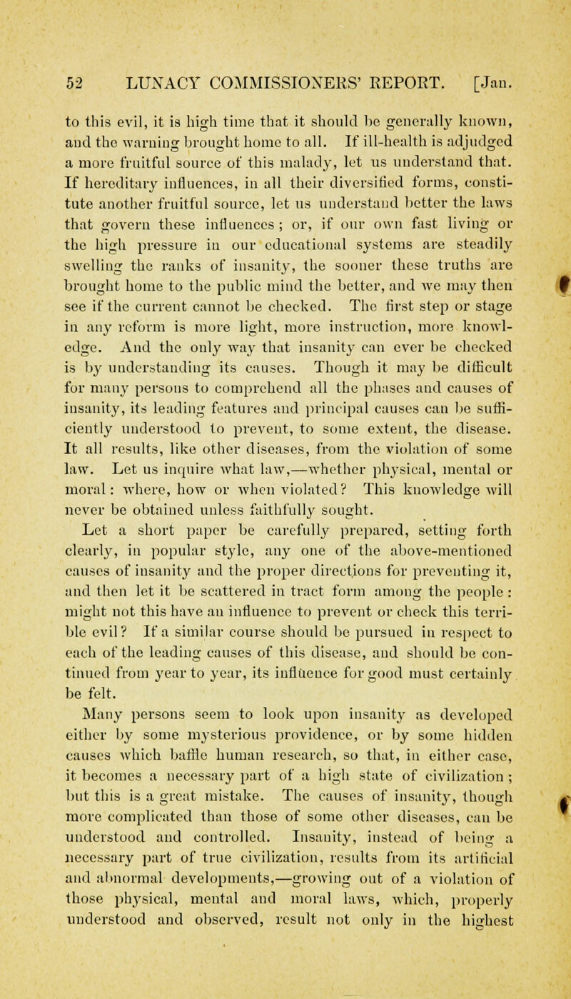 to this evil, it is high time that it should be generally known, and the warning brought home to all. If ill-health is adjudged a more fruitful source of this malady, let us understand that. If hereditary influences, in all their diversified forms, consti- tute another fruitful source, let us understand better the laws that govern these influences; or, if our own fast living or the high pressure in our educational systems are steadily swelling the ranks of insanity, the sooner these truths are brought home to the public mind the better, and we may then see if the current cannot be checked. The first step or stage in any reform is more light, more instruction, more knowl- edge. And the only way that insanity can ever be checked is by understanding its causes. Though it may be difficult for many persons to comprehend all the phases and causes of insanity, its leading features and principal causes can be suffi- ciently understood to prevent, to some extent, the disease. It all results, like other diseases, from the violation of some law. Let us inquire what law,—whether physical, mental or moral: where, how or when violated? This knowledge will never be obtained unless faithfully sought. Let a short paper be carefully prepared, setting forth clearly, in popular style, any one of the above-mentioned causes of insanity and the proper directions for preventing it, and then let it be scattered in tract form among the people: might not this have an influence to prevent or check this terri- ble evil? If a similar course should be pursued in respect to each of the leading causes of this disease, and should be con- tinued from year to year, its influence for good must certainly be felt. Many persons seem to look upon insanity as developed either by some mysterious providence, or by some hidden causes which baffle human research, so that, in either case, it becomes a necessary part of a high state of civilization ; but this is a great mistake. The causes of insanity, though more complicated than those of some other diseases, can be understood and controlled. Insanity, instead of being a necessary part of true civilization, results from its artificial and abnormal developments,—growing out of a violation of those physical, mental and moral laws, which, properly understood and observed, result not only in the highest