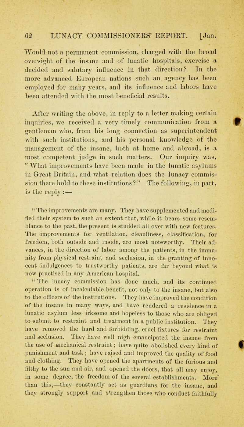 Would not a permanent commission, charged with the broad oversight of the insane and of lunatic hospitals, exercise a decided and salutary influence in that direction? In the more advanced European nations such an agency has been employed for many years, and its influence and labors have been attended with the most beneficial results. After writing the above, in reply to a letter making certain inquiries, we received a very timely communication from a gentleman who, from his long connection as superintendent with such institutions, and his personal knowledge of the management of the insane, both at home and abroad, is a most competent judge in such matters. Our inquiry was,  What improvements have been made in the lunatic asylums in Great Britain, and what relation docs the lunacy commis- sion there hold to these institutions ?  The following, in part, is the reply : —  The improvements are many. They have supplemented and modi- fied their system to stich an extent that, while it bears some resem- blance to the past, the present is studded all over with new features. The improvements for ventilation, cleanliness, classification, for freedom, both outside and inside, are most notewortlvy. Their ad- vances, in the direction of labor among the patients, in the immu- nity from physical restraint and seclusion, in the granting of inno- cent indulgences to trustworthy patients, are far beyond what is now practised in any American hospital.  The lunacy commission has done much, and its continued operation is of incalculable benefit, not only to the insane, but also to the officers of the institutions. They have improved the condition of the insane in many ways, and have rendered a residence in a lunatic asylum less irksome and hopeless to those who are obliged to submit to restraint and treatment in a public institution. They have removed the hard and forbidding, cruel fixtures for restraint and seclusion. They have well nigh emancipated the insane from the use of mechanical restraint; have quite abolished every kind of punishment and task ; have raised and improved the quality of food and clothing. They have opened the apartments of the furious and filthy to the sun and air, and opened the doors, that all may enjoy, in some degree, the freedom of the several establishments. More than this,—they constantly act as guardians for the insane, and they strongly support and strengthen those who conduct faithfully