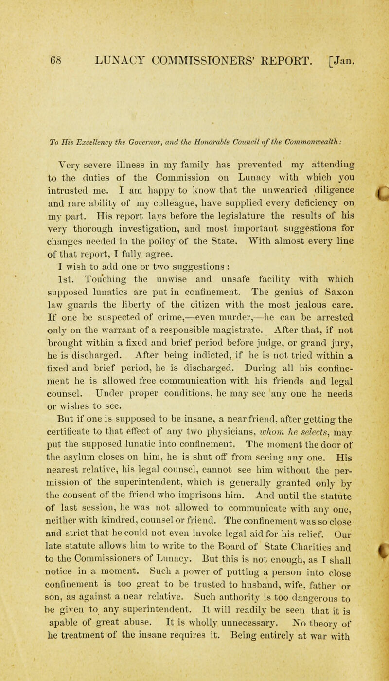 To His Excellency the Governor, and the Honorable Council of the Commonwealth: Very severe illness in my family has prevented my attending to the duties of the Commission on Lunacy with which you intrusted me. I am happy to know that the unwearied diligence and rare ability of my colleague, have supplied every deficiencj on nry part. His report lays before the legislature the results of his very thorough investigation, and most important suggestions for changes deeded in the policy of the State. With almost every line of that report, I fully agree. I wish to add one or two suggestions : 1st. Touching the unwise and unsafe facility with which supposed lunatics are put in confinement. The genius of Saxon law guards the liberty of the citizen with the most jealous care. If one be suspected of crime,—even murder,—he can be arrested only on the warrant of a responsible magistrate. After that, if not brought within a fixed and brief period before judge, or grand jury, he is discharged. After being indicted, if he is not tried within a fixed and brief period, he is discharged. During all his confine- ment he is allowed free communication with his friends and legal counsel. Under proper conditions, he may see any one he needs or wishes to see. But if one is supposed to be insane, a near friend, after getting the certificate to that effect of an}' two physicians, whom he selects, may put the supposed lunatic into confinement. The moment the door of the asylum closes on him, he is shut off from seeing any one. His nearest relative, his legal counsel, cannot see him without the per- mission of the superintendent, which is generally granted only by the consent of the friend who imprisons him. And until the statute of last session, he was not allowed to communicate with anj- one, neither with kindred, counsel or friend. The confinement was so close and strict that he could not even invoke legal aid for his relief. Our late statute allows him to write to the Board of State Charities and to the Commissioners of Lunacy. But this is not enough, as I shall notice in a moment. Such a power of putting a person into close confinement is too great to be trusted to husband, wife, father or son, as against a near relative. Such authority is too dangerous to be given to any superintendent. It will readily be seen that it is apable of great abuse. It is wholly unnecessary. No theory of he treatment of the insane requires it. Being entirely at war with