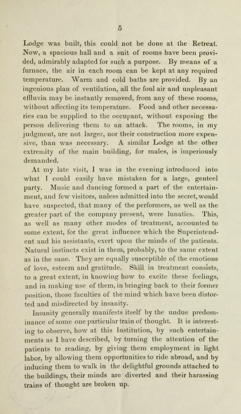 Lodge was built, this could not be done at the Retreat. Now, a spacious hall and a suit of rooms have been provi- ded, admirably adapted for such a purpose. By means of a furnace, the air in each room can be kept at any required temperature. Warm and cold baths are provided. By an ingenious plan of ventilation, all the foul air and unpleasant eflluvia may be instantly removed, from any of these rooms, without affecting its temperature. Food and other necessa- ries can be supplied to the occupant, without exposing the person delivering them to an attack. The rooms, in my judgment, are not larger, nor their construction more expen- sive, than was necessary. A similar Lodge at the other extremity of the main building, for males, is imperiously demanded. At my late visit, I was in the evening introduced into what I could easily have mistaken for a large, genteel party. Music and dancing formed a part of the entertain- ment, and few visitors, unless admitted into the secret,would have suspected, that many of the performers, as well as the greater part of the company present, were lunatics. This, as well as many other modes of treatment, accounted to some extent, for the great influence which the Superintend- ent and his assistants, exert upon the minds of the patients. Natural instincts exist in them, probably, to the same extent as in the sane. They are equally susceptible of the emotions of love, esteem and gratitude. Skill in treatment consists, to a great extent, in knowing how to excite these feelings, and in making use of them, in bringing back to their former position, those faculties of the mind which have been distor- ted and misdirected by insanity. Insanity generally manifests itself by the undue predom- inance of some one particular train of thought. It is interest- in<* to observe, how at this Institution, by such entertain- ments as I have described, by turning the attention of the patients to reading, by giving them employment in light labor, by allowing them opportunities to ride abroad, and by inducing them to walk in the delightful grounds attached to the buildings, their minds are diverted and their harassing trains of thought are broken up.