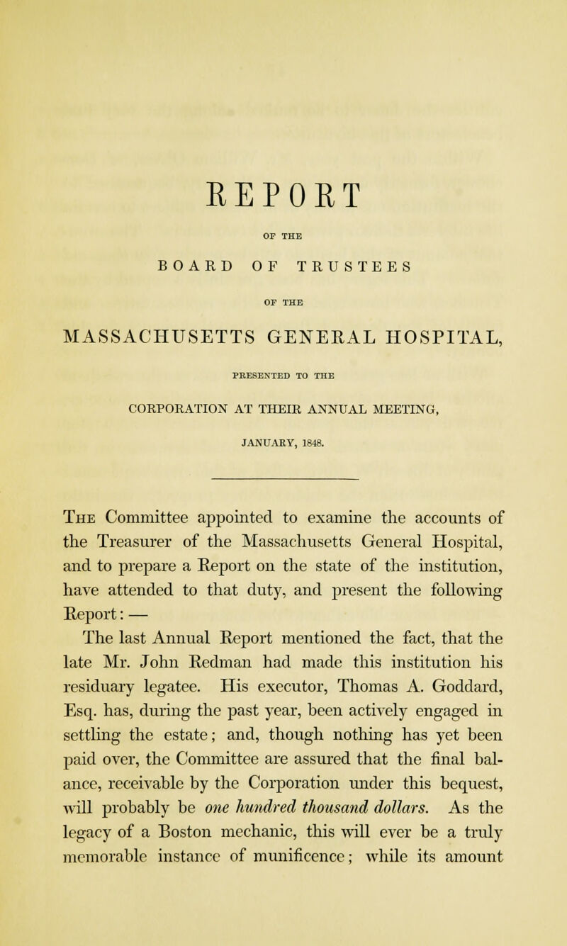 REPORT OF THE BOARD OF TRUSTEES or THE MASSACHUSETTS GENERAL HOSPITAL, PRESENTED TO THE CORPORATION AT THEIR ANNUAL MEETING, JANUARY, 1848. The Committee appointed to examine the accounts of the Treasurer of the Massachusetts General Hospital, and to prepare a Report on the state of the institution, have attended to that duty, and present the following Report: — The last Annual Report mentioned the fact, that the late Mr. John Redman had made this institution his residuary legatee. His executor, Thomas A. Goddard, Esq. has, during the past year, been actively engaged m settling the estate; and, though nothing has yet been paid over, the Committee are assured that the final bal- ance, receivable by the Corporation under this bequest, wUl probably be one hundred thousand dollars. As the legacy of a Boston mechanic, this will ever be a truly memorable instance of munificence; while its amount