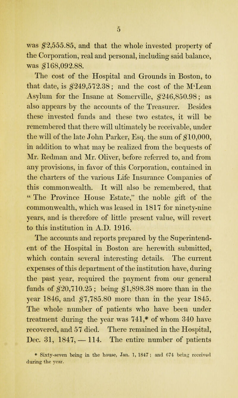 was ^2,555.85, and that the whole invested property of the Corporation, real and personal, including said balance, was ^168,092.88. The cost of the Hospital and Grounds in Boston, to that date, is ^249,572.38; and the cost of the M'Lean Asylum for the Insane at Somerville, ^246,850.98; as also appears by the accounts of the Treasurer. Besides these invested funds and these two estates, it will be remembered that there will ultimately be receivable, under the will of the late John Parker, Esq. the sum of ^10,000, in addition to what may be realized from the bequests of Mr. Redman and Mr. Oliver, before referred to, and from any provisions, in favor of this Corporation, contamed in the charters of the various Life Insurance Companies of this commonwealth. It will also be remembered, that  The Province House Estate, the noble gift of the commonwealth, which was leased in 1817 for ninety-nine years, and is therefore of little present value, will revert to this institution in A.D. 1916. The accounts and reports prepared by the Superintend- ent of the Hospital in Boston are herewith submitted, which contain several mteresting details. The current expenses of this department of the institution have, durmg the past year, required the payment from our general funds of ^20,710.25 ; being ^1,898.38 more than in the year 1846, and ^7,785.80 more than in the year 1845. The whole number of patients who have been under treatment durmg the year was 741,* of whom 340 have recovered, and 57 died. There remained in the Hospital, Dec. 31, 1847, — 114. The entire number of patients * Sixty-seven being in the house, Jan. 1, 1847 ; and 674 being received during the year.