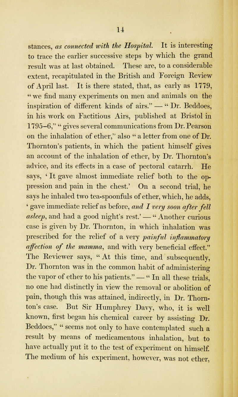 stances, as connected with the Hospital. It is interesting to trace the earlier successive steps by which the grand result was at last obtained. These are, to a considerable extent, recapitulated in the British and Foreign Review of April last. It is there stated, that, as early as 1779,  we find many experiments on men and animals on the inspu'ation of different kmds of airs. —  Dr. Beddoes, in his Avork on Factitious Airs, published at Bristol in 1795-6,  gives several communications from Dr. Pearson on the inhalation of ether, also  a letter from one of Dr. Thornton's patients, in Avhich the patient himself gives an account of the inhalation of ether, by Dr. Thornton's ad\ace, and its effects in a case of pectoral catarrh. He says, ' It gave almost unmediate relief both to the op- pression and pain in the chest.' On a second trial, he says he inhaled two tea-spoonfuls of ether, which, he adds, ' gave immediate relief as before, and I very soon after fell asleep, and had a good night's rest.' —  Another curious case is given by Dr. Thornton, in which inhalation was prescribed for the relief of a very painful inflammatory affection of the mamma, and with very beneficial effect. The Reviewer says, At this time, and subsequently. Dr. Thornton Avas in the common habit of administering the vapor of ether to his patients. —  In all these trials, no one had distinctly in view the removal or abolition of pam, though this was attamed, indirectly, in Dr. Thorn- ton's case. But Sk Humphrey Davy, Avho, it is well knoAvn, first began his chemical career by assisting Dr. Beddoes,  seems not only to have contemplated such a result by means of medicamentous inhalation, but to have actually put it to the test of experiment on himself. The medium of his experiment, however, Avas not ether,