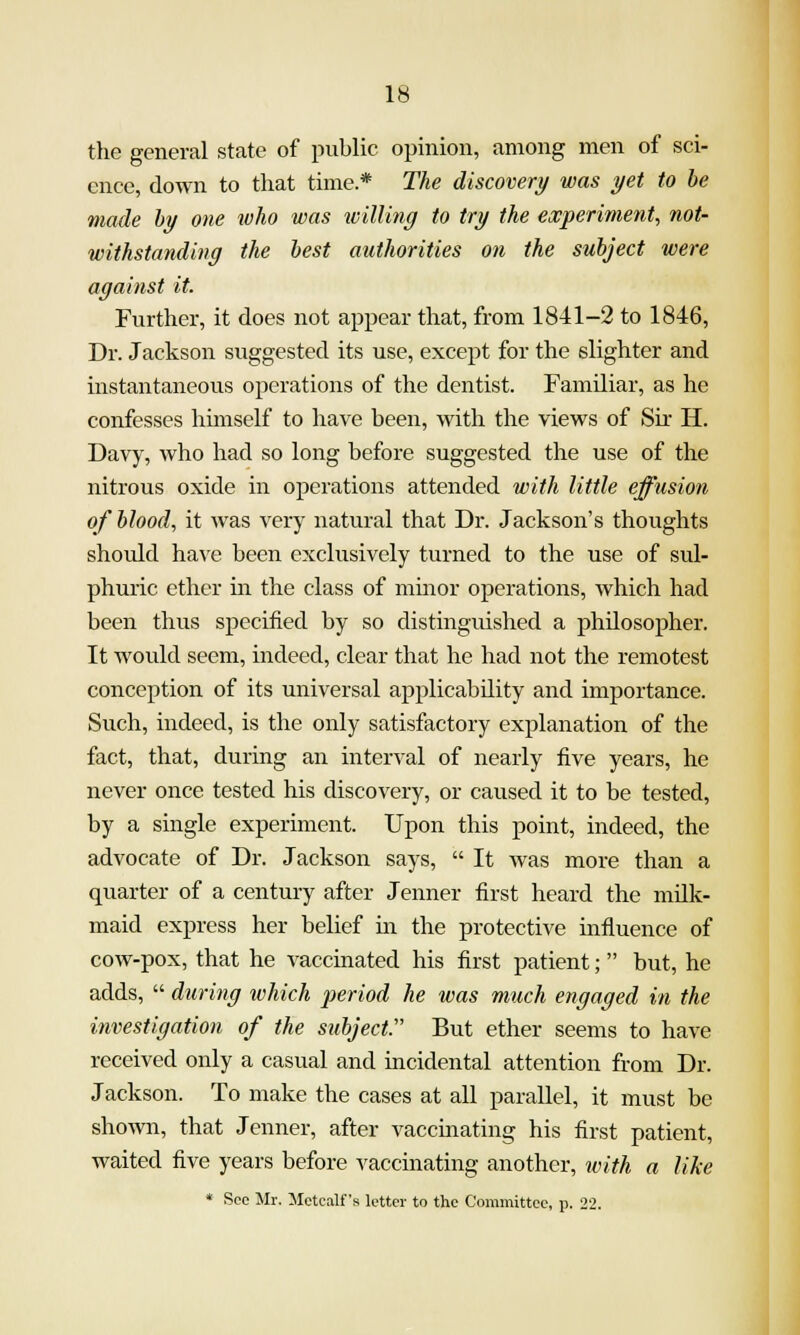 the general state of public opinion, among men of sci- ence, down to that time* The discovery was yet to he made hy one who was ivilling to try the experiment, not- withstanding the best atithorities on the subject were against it. Further, it does not appear that, from 1841-2 to 1846, Dr. Jackson suggested its use, except for the slighter and instantaneous operations of the dentist. Familiar, as he confesses himself to have been, with the views of Sir H. Davy, who had so long before suggested the use of the nitrous oxide in operations attended with little effusioti of blood, it was very natural that Dr. Jackson's thoughts should have been exclusively turned to the use of sul- phuric ether in the class of mmor operations, which had been thus specified by so distinguished a philosopher. It would seem, indeed, clear that he had not the remotest conception of its universal applicability and importance. Such, indeed, is the only satisfactory explanation of the fact, that, during an interval of nearly five years, he never once tested his discovery, or caused it to be tested, by a single experiment. Upon this point, indeed, the advocate of Dr. Jackson says,  It was more than a quarter of a century after Jenner first heard the milk- maid express her belief in the protective influence of cow-pox, that he A^accinated his first patient; but, he adds,  during which period he was much engaged in the investigation of the subject:' But ether seems to have received only a casual and incidental attention from Dr. Jackson. To make the cases at all parallel, it must be shown, that Jenner, after vaccinating his first patient, waited five years before vaccinating another, ivith a like * See Mr. Mctcalfs letter to the Committee, p. 22.