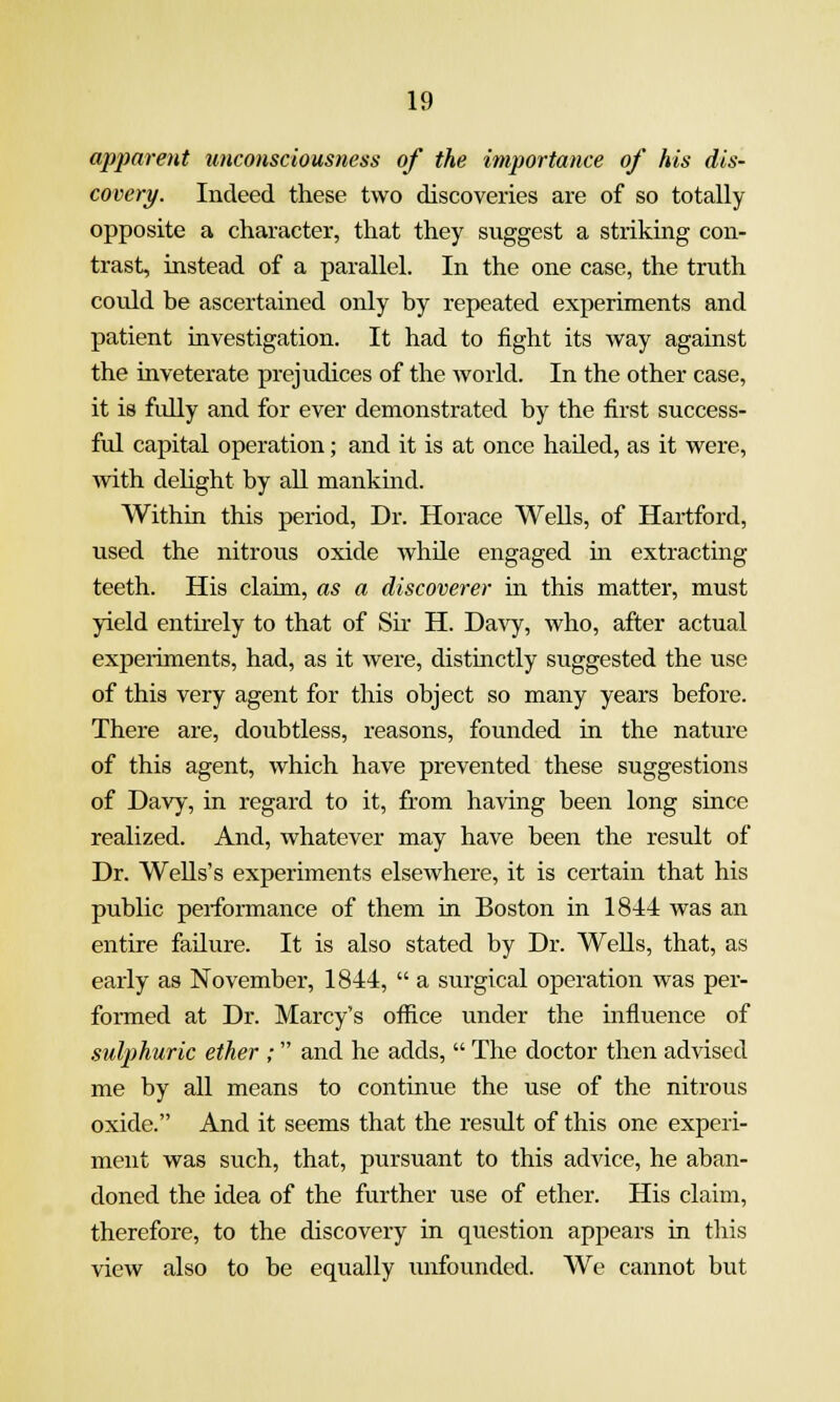 apparent unconsciousness of the importance of his dis- covery. Indeed these two discoveries are of so totally opposite a character, that they suggest a striking con- trast, instead of a parallel. In the one case, the truth could be ascertained only by repeated experiments and patient investigation. It had to fight its way against the inveterate prejudices of the world. In the other case, it is fully and for ever demonstrated by the first success- ful capital operation; and it is at once hailed, as it were, Avith delight by all mankind. Within this period, Dr. Horace Wells, of Hartford, used the nitrous oxide while engaged m extracting teeth. His claim, as a discoverer in this matter, must yield entirely to that of Sir H. Davy, who, after actual experiments, had, as it were, distinctly suggested the use of this very agent for this object so many years before. There are, doubtless, reasons, founded in the nature of this agent, which have prevented these suggestions of Davy, in regard to it, from having been long since realized. And, whatever may have been the result of Dr. Wells's experiments elsewhere, it is certain that his public performance of them in Boston in 1844 was an entire failure. It is also stated by Dr. Wells, that, as early as November, 1844,  a surgical operation was per- formed at Dr. Marcy's office under the mfluence of sulphuric ether ; and he adds,  The doctor then advised me by all means to continue the use of the nitrous oxide. And it seems that the result of this one experi- ment was such, that, pursuant to this advice, he aban- doned the idea of the further use of ether. His claim, therefore, to the discovery in question appears in this view also to be equally unfounded. We cannot but