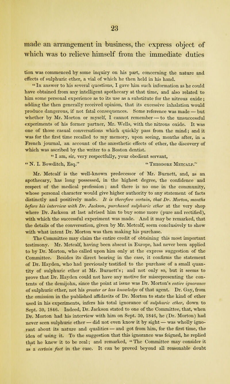 made an arrangement in business, the express object of which was to relieve himself from the immediate duties tion was commenced by some inquiry on Ids part, concerning tlie nature and effects of sulphuric ether, a vial of which he then held in his hand.  In anf5wer to his several questions, I gave him such uiformation as he could have obtained from any intelhgent apothecary at that time, and also related to him some personal experience as to its use as a substitute for the nitrous oxide; adding the then generally received opinion, that its excessive inhalation would produce dangerous, if not fatal consequences. Some reference was made — but whether by Mr. Morton or myself, I cannot remember — to the unsuccessful experiments of his former partner, Mr. Wells, mth the nitrous oxide. It was one of those casual conversations which quickly pass from the mind; and it was for the first time recalled to my memory, upon seeing, months after, in a. French journal, an account of the anaesthetic effects of ether, the discovery of which was ascribed by the writer to a Boston dentist.  I am, sir, very respectfully, your obedient servant,  N. I. Bowditch, Esq.  Theodore Metcalf. Mr. Metcalf is the weU-knoTvn predecessor of Mr. Burnett, and, as an apothecary, has long possessed, in the highest degree, the coniidence and respect of the medical profession; and there is no one in the community, whose personal character would give higher authority to any statement of facts distinctly and positively made. It is therefore certain, that Dr. Morton, montlis before his interview with Dr. Jackson, purchased sulphuric ether at the very shop where Dr. Jackson at last ad\ised him to buy some more (pure and rectified), with which the successful experiment was made. And it may be remarked, that the details of the conversation, given by Mr. Metcalf, seem conclusively to show with what intent Dr. Morton was then making his purchase. The Committee may claim the entire credit of obtaining this most important testimony. Mr. Metcalf, having been absent in Eiu'ope, had never been applied to by Dr. Morton, who called upon him only at the express suggestion of the Conmiittee. Besides its direct bearing in the case, it confirms the statement of Dr. Hayden, who had previously testified to the purchase of a small quan- tity of sulphuric ether at Mr. Burnett's; and not only so, but it seems to prove that Dr. Hayden could not have any motive for misrepresenting the con- tents of the demijohn, since the point at issue was Dr. Morton's entire igiwrance of sulphmic ether, not his greater or less knowledge of that agent. Dr. Gay, from the omission in the published affidavits of Dr. Morton to state the kind of ether used in his experiments, infers his total ignorance of sulphuric ether, down to Sept. 30, 1846. Indeed, Dr. Jackson stated to one of the Committee, that, when Dr. Morton had his interview with Mm on Sept. 30, 1846, he (Dr. Morton) had never seen sulphuric ether — did not even know it by sight — was wholly igno- rant about its natvire and quaKties — and got from him, for the first time, the idea of using it. To the suggestion that this ignorance was feigned, he rephed that he knew it to be real; and remarked,  The Committee may consider it as a certain fact in the case. It can be proved beyond all reasonable doubt