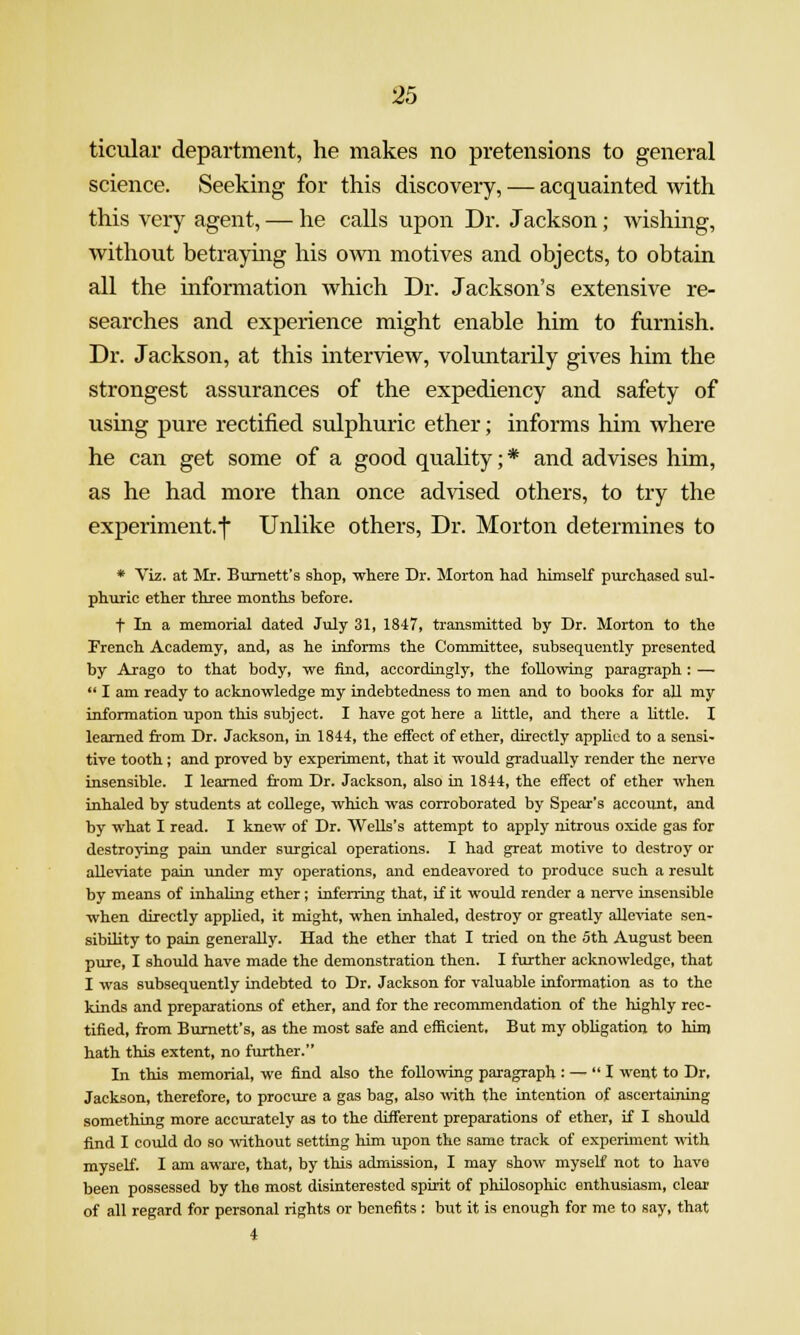 ticular department, he makes no pretensions to general science. Seeking for this discovery, — acquainted with this very agent, — he calls upon Dr. Jackson; wishing, without betraying his OAvn motives and objects, to obtain all the information which Dr. Jackson's extensive re- searches and experience might enable him to furnish. Dr. Jackson, at this interview, voluntarily gives him the strongest assurances of the expediency and safety of using pure rectified sulphuric ether; informs him where he can get some of a good quality; * and advises him, as he had more than once advised others, to try the experiment.f Unlike others. Dr. Morton determines to * Viz. at Mr. Burnett's shop, where Dr. Morton had himself purchased sul- phuric ether three months before. t In a memorial dated July 31, 18-17, transmitted by Dr. Morton to the French Academy, and, as he informs the Committee, subsequently presented by Arago to that body, we find, accordingly, the following paragraph: —  I am ready to acknowledge my indebtedness to men and to books for all my information upon this subject. I have got here a little, and there a httle. I learned fi'om Dr. Jackson, ia 1844, the effect of ether, directly appKcd to a sensi- tive tooth ; and proved by experiment, that it would gradually render the nerve insensible. I learned from Dr. Jackson, also iu 1844, the effect of ether when inhaled by students at college, which was corroborated by Spear's account, and by what I read. I knew of Dr. Wells's attempt to apply nitrous oxide gas for destroying pain under surgical operations. I had great motive to destroy or alleviate pain under my operations, and endeavored to produce such a result by means of inhaling ether; inferring that, if it would render a nerve insensible when directly applied, it might, when inhaled, destroy or greatly alleviate sen- sibility to pain generally. Had the ether that I tried on the 5th August been pure, I should have made the demonstration then. I further acknowledge, that I was subsequently indebted to Dr. Jackson for valuable information as to the kinds and preparations of ether, and for the recommendation of the highly rec- tified, from Burnett's, as the most safe and efficient. But my obligation to him hath this extent, no further. In this memorial, we find also the foUoiving paragraph : — I went to Dr. Jackson, therefore, to procure a gas bag, also mth the intention of ascertaining something more accurately as to the different preparations of ether, if I should find I could do so -Hithout setting him upon the same track of experiment -Bith myself. I am aware, that, by this admission, I may show myself not to have been possessed by the most disinterested spirit of philosophic enthusiasm, clear of all regard for personal rights or benefits : but it is enough for me to say, that 4