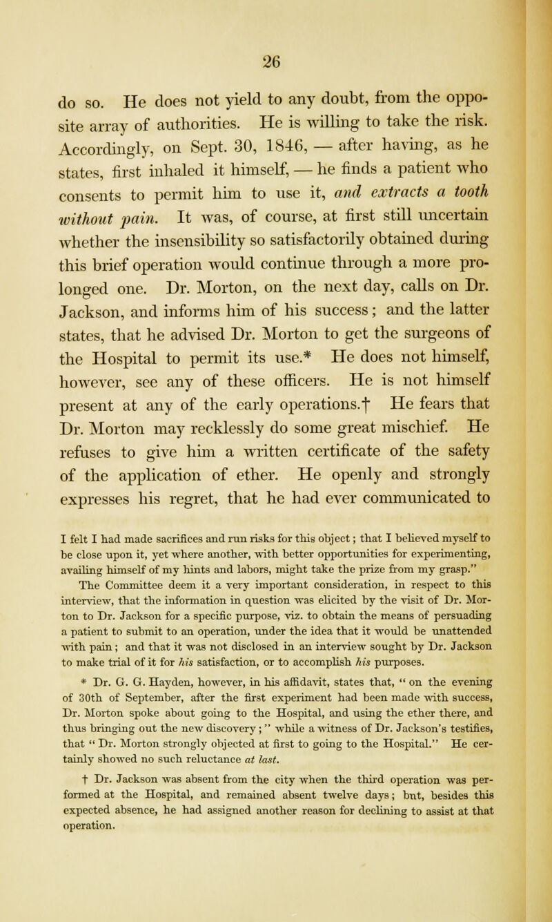 do so. He does not yield to any doubt, from the oppo- site array of authorities. He is willmg to take the risk. Accordingly, on Sept. 30, 1846, — after having, as he states, first inhaled it himself, — he finds a patient who consents to permit him to use it, and extracts a tooth without 2)ain. It was, of course, at first still imcertain whether the insensibility so satisfactorily obtained durmg this brief operation would continue through a more pro- longed one. Dr. Morton, on the next day, calls on Dr. Jackson, and informs him of his success; and the latter states, that he advised Dr. Morton to get the surgeons of the Hospital to permit its use.* He does not himself, however, see any of these officers. He is not himself present at any of the early operations.-f He fears that Dr. Morton may recklessly do some great mischief He refuses to give him a written certificate of the safety of the application of ether. He openly and strongly expresses his regret, that he had ever communicated to I felt I had made sacrifices and run risks for this ohject; that I believed myseU to be close upon it, yet where another, with better opportunities for experimenting, availing himself of my hints and labors, might take the prize from my grasp. The Committee deem it a very important consideration, in respect to this interview, that the information in question was elicited by the visit of Dr. Mor- ton to Dr. Jackson for a specific purpose, viz. to obtain the means of persuading a patient to submit to an operation, under the idea that it would be unattended vnth. pain; and that it was not disclosed in an interview sought by Dr. Jackson to make trial of it for his satisfaction, or to accomplish his purposes. * Dr. G. G. Hayden, however, in his affidavit, states that,  on the evening of 30th of September, after the first experiment had been made -with success. Dr. Morton spoke about going to the Hospital, and using the ether there, and thus bringing out the new discovery; while a ■witness of Dr. Jackson's testifies, that  Dr. Morton strongly objected at first to going to the Hospital. He cer- tainly showed no such reluctance at last. + Dr. Jackson was absent from the city when the thii'd operation was per- formed at the Hospital, and remained absent twelve days; but, besides this expected absence, he had assigned another reason for declining to assist at that operation.