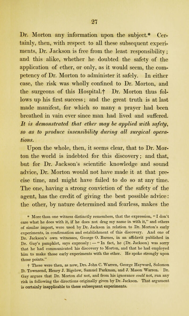 Dr. Morton any information upon the subject.* Cer- tainly, then, with respect to all these subsequent experi- ments. Dr. Jackson is free from the least responsibility; and this alike, whether he doubted the safety of the application of ether, or only, as it would seem, the com- petency of Dr. Morton to administer it safely. In either case, the risk was whoUy confined to Dr. Morton, and the surgeons of this Hospital, j Dr. Morton thus fol- lows up his first success; and the great truth is at last made manifest, for which so many a prayer had been breathed in vain ever since man had lived and suffered. It is demonstrated that ether may be applied with safety^ so as to produce insensibility during all surgical opera- tions. Upon the whole, then, it seems clear, that to Dr. Mor- ton the world is indebted for this discovery; and that, but for Dr. Jackson's scientific knowledge and sound advice. Dr. Morton would not have made it at that pre- cise time, and might have failed to do so at any time. The one, having a strong conviction of the safety of the agent, has the credit of giving the best possible advice: the other, by nature determined and fearless, makes the * More tlian one witness distinctly remembers, that the expression,  I don't care what he does with it, if he does not drag my name in with it, and others of similar import, were used by Dr. Jackson in relation to Dr. Morton's early experiments, in confirmation and estabHshment of this discovery. And one of Dr. Jackson's own witnesses, George O. Barnes, in an affidavit pubhshed in Dr. Gay's pamphlet, says expressly: — In fact, he (Dr. Jackson) was sorry that he had communicated his discovery to Morton, and that he had employed him to make those early experiments with the ether. He spoke strongly upon those points. t These were then, as now, Drs. John C. Warren, George Hayward, Solomon D. Townsend, Henry J. Bigelow, Samuel Parkman, and J. Mason Warren. Dr. Gay argues that Dr. Morton did not, and from his ignorance could not, run any risk in following the directions originally given by Dr. Jackson. That argument is certainly inapplicable to these subsequent experiments.