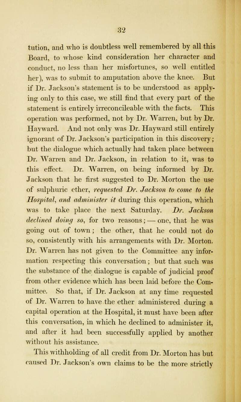 tution, and who is doubtless well remembered by all this Board, to whose kind consideration her character and conduct, no less than her misfortunes, so well entitled her), was to submit to amputation above the knee. But if Dr. Jackson's statement is to be understood as apply- ing only to this case, we stiU find that every part of the statement is entirely irreconcileable with the facts. This operation was performed, not by Dr. Warren, but by Dr. Hayward. And not only was Dr. Hayward stUl entirely ignomnt of Dr. Jackson's participation in this discovery; but the dialogue which actually had taken place between Dr. Warren and Dr. Jackson, in relation to it, was to this effect. Dr. Warren, on being informed by Dr. Jackson that he first suggested to Dr. Morton the use of sulphuric ether, requested Dr. JacJcson to come to the Hospital, and administer it during this operation, which was to take place the next Saturday. Dr. Jackson declined doing so, for two reasons; — one, that he was going out of town.; the other, that he could not do so, consistently with his arrangements with Dr. Morton. Dr. Warren has not given to the Committee any infor- mation respecting this conversation; but that such was the substance of the dialogue is capable of judicial proof from other evidence which has been laid before the Com- mittee. So that, if Dr. Jackson at any time requested of Dr. Warren to have the ether administered during a capital operation at the Hospital, it must have been after this conversation, in which he declined to administer it, and after it had been successfully applied by another without his assistance. This withholding of all credit from Dr. Morton has but caused Dr. Jackson's own claims to be the more strictly