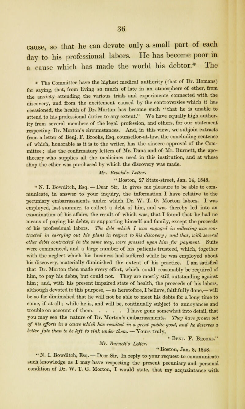 cause, so that he can devote only a small part of each day to his professional labors. He has become poor in a cause which has made the world his debtor* The * The Committee have the highest medical authority (that of Dr. Homans) for saying, that, from living so much of late in an atmosphere of ether, from the anxiety attending the various trials and experiments connected with the discovery, and from the excitement caused by the controversies which it has occasioned, the health of Dr. Morton has become such  that he is unable to attend to his professional duties to any extent. We have equally high author- ity from several members of the legal profession, and others, for our statement respecting Dr. Morton's circumstances. And, in this view, we subjoin extracts &om a letter of Benj. F. Brooks, Esq. counsellor-at-law, the concluding sentence of which, honorable as it is to the writer, has the sincere approval of the Com- mittee ; also the confirmatory letters of Mr. Dana and of Mr. Burnett, the apo- thecary who supplies all the medicines used ia this institution, and at whose shop the ether was purchased by which the discovery was made. Mr. Brooks's Letter.  Boston, 27 State-street, Jan. 14, 1848.  N. I. Bowditch, Esq. — Dear Sir, It gives me pleasure to be able to com- municate, in answer to your inquiry, the information I have relative to the pecuniary embarrassments under which Dr. W. T. G. Morton labors. I was employed, last summer, to collect a debt of him, and was thereby led into an examination of his affairs, the result of which was, that I found that he had no means of paying his debts, or supporting himself and family, except the proceeds of his professional labors. Th^ debt which I was engaged in collecting was con- tracted in carrying oiit his plans in respect to his discovery; and thuty icith several other debts contracted in the same way, were pressed upon him for payment. Suits were commenced, and a large number of his patients trusteed, which, together with the neglect which his business had suifered while he was employed about his discovery, materially diminished the extent of his practice. I am satisfied that Dr. Morton then made every effort, which could reasonably be reqxiired of him, to pay his debts, but could not. They are mostly still outstanding against him; and, with his present impaired state of health, the proceeds of his labors, although devoted to this purpose, — as heretofore, I bcUeve, faithfully done,— will be so far diminished that he wiU not be able to meet his debts for a long time to come, if at all; while he is, and will be, continually subject to annoyances and trouble on account of them I have gone somewhat into detail, that you may see the nature of Dr. Morton's embarrassments. They have grown out of his efforts in a cause which has resulted in a great public good, and he deserves a better fate than to be left to sink imder them. — Yours truly, Benj. F. Brooks. Mr. Burnett's Letter. Boston, Jan. 8, 1848.  N. I. Bowditch, Esq. — Dear Sir, In reply to your request to communicate euch knowledge as I may have respecting the present pecuniary and personal condition of Dr. W. T. G. Morton, I would state, that my acquaintance with