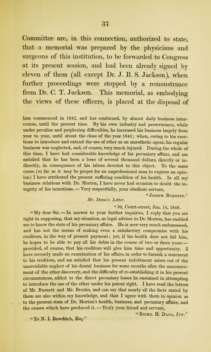 Committee are, in this comiection, authorized to state, that a memorial was prepared by the physicians and surgeons of this institution, to be forwarded to Congress at its present session, and had been aheady signed by eleven of them (all except Dr. J. B. S. Jackson), when further proceedings were stopped by a remonstrance from Dr. C. T. Jackson. This memorial, as embodying the views of these officers, is placed at the disposal of him commenced in 1842, and has continued, by almost daUy business inter- course, until the present time. By his own industry and perseverance, while under pecuhar and perplexing difficulties, he increased his business largely from year to year, until about the close of the year 1846 ; when, owing to his exer- tions to introduce and extend the use of ether as an anaesthetic agent, his regular business was neglected, and, of course, very much injured. During the whole of this time, I have had considerable knowledge of his pecuniary affairs, and am satisfied that he has been a loser of several thousand dollars, directly or in- directly, in consequence of his labors devoted to this object. To the same cause (so far as it may be proper for an unprofessional man to express an opin- ion) I have attributed the present suffering condition of his health. In aU my business relations with Dr. Morton, I have never had occasion to doubt the in- tegrity of his intentions. — Very respectfully, your obedient seri'ant, ** Joseph Burnett.'' Mr. Dana's Letter.  30, Court-street, Jan. 14, 1848.  My dear Sir, — In answer to your fvirther inquiries, I reply that you are right in supposing, that my situation, as legal adviser to Dr. Morton, has enabled me to know the state of his pecuniary affairs. He is now very much embarrassed, and has not the means of making even a satisfactory compromise with his creditors, in the way of present payment; yet, if his health does not fail him, he hopes to be able to pay all his debts in the course of two or three yeai-s — provided, of course, that his creditors will give him time and opportunity. I have recently made an examination of his affairs, in order to furnish a statement to his creditors, and am satisfied that his present indebtment arises out of the unavoidable neglect of his dental business for some months after the announce- ment of the ether discovery, and the difficulty of re-estabUshing it in his present circumstances, added to the direct pecuniary losses he sustained in attempting to introduce the use of the ether under his patent right. I have read the letters of Mr. Burnett and Mr. Brooks, and can say that nearly all the facts stated by them are also within my knowledge, and that I agree with them in opinion as to the present state of Dr. Morton's health, business, and pecuniary affairs, and the causes which have produced it. — Truly j'our friend and servant,  RicHD. H. Dana, Jun.  To N. I. Bowditch, Esq.