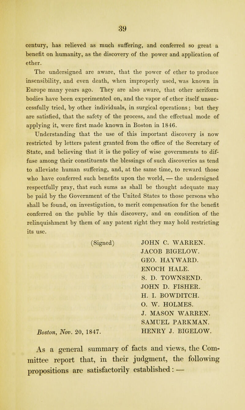 century, has relieved as much suffering, and conferred so great a benefit on humanity, as the discovery of the power and application of ether. The undersigned are aware, that the power of ether to produce insensibility, and even death, when improperly used, was known in Europe many years ago. They are also aware, that other aeriform bodies have been experimented on, and the vapor of ether itself unsuc- cessfully tried, by other individuals, in surgical operations; but they are satisfied, that the safety of the process, and the effectual mode of applying it, were first made known in Boston in 1846. Understanding that the use of this important discovery is now restricted by letters patent granted from the office of the Secretary of State, and believing that it is the policy of wise governments to dif- fuse among their constituents the blessings of such discoveries as tend to alleviate human suffering, and, at the same time, to reward those who have conferred such benefits upon the world, — the undersigned respectfully pray, that such sums as shall be thought adequate may be paid by the Government of the United States to those persons who shall be found, on investigation, to merit compensation for the benefit conferred on the public by this discovery, and on condition of the relinquishment by them of any patent right they may hold restricting its use. (Signed) JOHN C. WARKEN. JACOB BIGELOW. GEO. HAYWARD. ENOCH HALE. S. D. TOWNSEND. JOHN D. FISHER. H. I. BOWDITCH. O. W. HOLMES. J. MASON WARREN. SAMUEL PARKMAN. Boston, Nov. 20, 1847. HENRY J. BIGELOW. As a general summary of facts and views, the Com- mittee report that, in their judgment, the following propositions are satisfactorily established: —