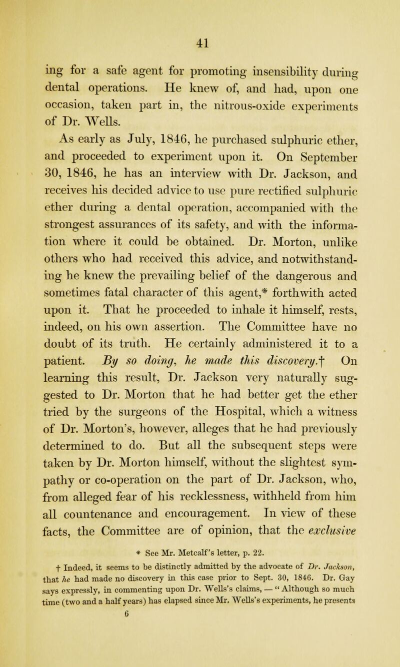 ing for a safe agent for promoting insensibility during dental operations. He knew of, and had, upon one occasion, taken part in, the nitrous-oxide experiments of Dr. WeUs. As early as July, 1846, he purchased sulphuric ether, and proceeded to experiment upon it. On September 30, 1846, he has an interview with Dr. Jackson, and receives his decided advice to use pure rectified sulphuric ether during a dental operation, accompanied with the strongest assurances of its safety, and with the informa- tion where it could be obtained. Dr. Morton, unlike others who had received this advice, and notwithstand- ing he knew the prevailing belief of the dangerous and sometimes fatal character of this agent,* forthwith acted upon it. That he proceeded to inhale it himself, rests, indeed, on his own assertion. The Committee have no doubt of its truth. He certainly administered it to a patient. By so doing, he made this discovery.■\ On learning this result. Dr. Jackson very naturally sug- gested to Dr. Morton that he had better get the ether tried by the surgeons of the Hospital, which a Avitness of Dr. Morton's, however, alleges that he had previously determined to do. But all the subsequent steps were taken by Dr. Morton hunself, Avithout the slightest sym- pathy or co-operation on the part of Dr. Jackson, who, from alleged fear of his recklessness, withheld from him all countenance and encouragement. In view of these facts, the Committee are of opinion, that the exclusive * See Mr. Metcalf's letter, p. 22. t Indeed, it seems to be distinctly admitted by the advocate of Dr. Jackson, that he had made no discovery in this case prior to Sept. 30, 1846. Dr. Gay says expressly, in commenting upon Dr. Wells's claims, —  Although so much time (two and a half years) has elapsed since Mr, Wells's experiments, he presents 6