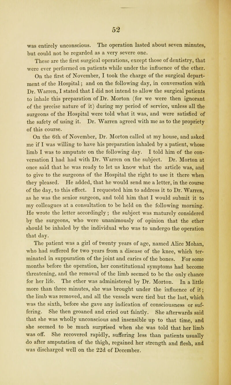 was entirely unconscious. The operation lasted about seven minutes, but could not be regarded as a very severe one. These are the first surgical operations, except those of dentistry, that were ever performed on patients while under the influence of the ether. On the first of November, I took the charge of the surgical depart- ment of the Hospital; and on the following day, in conversation with Dr. Warren, I stated that I did not intend to allow the surgical patients to inhale this preparation of Dr. Morton (for we were then ignorant of the precise nature of it) during my period of service, unless all the surgeons of the Hospital were told what it was, and were satisfied of the safety of using it. Dr. Warren agreed with me as to the propriety of this course. On the 6th of November, Dr. Morton called at my house, and asked me if I was willing to have his preparation inhaled by a patient, whose limb I was to amputate on the following day. I told him of the con- versation I had had with Dr. Warren on the subject. Dr. Morton at once said that he was ready to let us know what the article was, and to give to the surgeons of the Hospital the right to use it there when they pleased. He added, that he would send me a letter, in the course of the day, to this effect. I requested him to address it to Dr. Warren, as he was the senior surgeon, and told him that I would submit it to my colleagues at a consultation to be held on the following morning. He wrote the letter accordingly; the subject was maturely considered by the surgeons, who were unanimously of opinion that the ether should be inhaled by the individual who was to undergo the operation that day. The patient was a girl of twenty years of age, named Alice Mohan, who had suffered for two years from a disease of the knee, which ter- minated in suppuration of the joint and caries of the bones. For some months before the operation, her constitutional symptoms had become threatening, and the removal of the limb seemed to be the only chance for her life. The ether was administered by Dr. Morton. In a little more than three minutes, she was brought under the influence of it; the limb was removed, and all the vessels were tied but the last, which was the sixth, before she gave any indication of consciousness or suf- fering. She then groaned and cried out faintly. She afterwards said that she was wholly unconscious and insensible up to that time, and she seemed to be much surprised when she was told that her limb was off. She recovered rapidly, suffering less than patients usually do after amputation of the thigh, regained her strength and flesh, and was discharged well on the 22d of December,