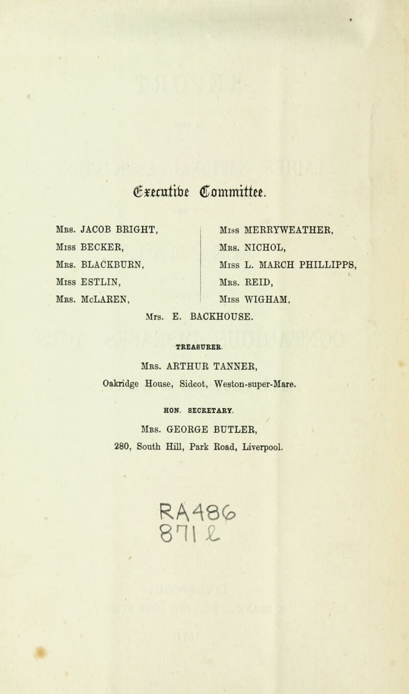 (££enitib.e €oxnmitUt. Mrs. JACOB BEIGHT, Miss BECKER, Mrs. BLACKBURN, Miss ESTLIN, Mrs. McLAREN, Miss MERRYWEATHER, Mrs. NICHOL, Miss L. MARCH PHILLIPPS, Mrs. REID, Miss WIGHAM, Mrs. E. BACKHOUSE. TREASURER. Mrs. ARTHUR TANNER, Oakridge House, Sidcot, Weston-super-Mare. HON. SECRETARY. Mrs. GEORGE BUTLER, 280, South Hill, Park Road, Liverpool. RM8G 811 £