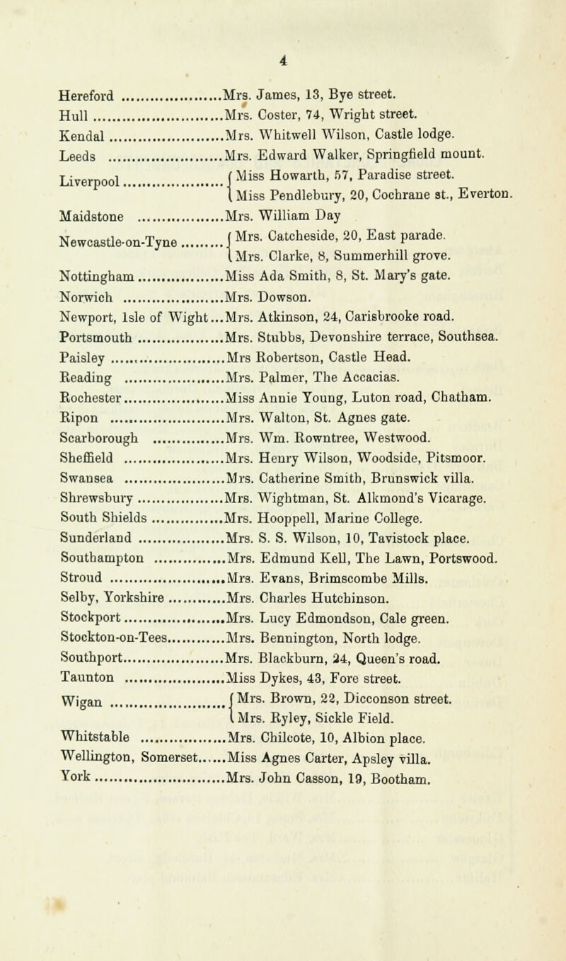 Hereford Mrs. James, 13, Bye street. Hull Mrs. Coster, 74, Wright street. Kendal Mrs. Whitwell Wilson, Castle lodge. Leeds Mrs. Edward Walker, Springfield mount. Liverpool .. f Miss H°wartD> 57> Paradise street. 1 Miss Pendlebury, 20, Cochrane St., Everton. Maidstone Mrs. William Day Newcastie-on-Tyne j Mrs- Catcheside, 20, East parade. 1 Mrs. Clarke, 8, Summerhill grove. Nottingham Miss Ada Smith, 8, St. Mary's gate. Norwich Mrs. Dowson. Newport, Isle of Wight...Mrs. Atkinson, 24, Carisbrooke road. Portsmouth Mrs. Stubbs, Devonshire terrace, Southsea. Paisley Mrs Robertson, Castle Head. Reading Mrs. Palmer, The Accacias. Rochester Miss Annie Young, Luton road, Chatham. Ripon Mrs. Walton, St. Agnes gate. Scarborough Mrs. Wm. Rowntree, Westwood. Sheffield Mrs. Henry Wilson, Woodside, Pitsmoor. Swansea Mrs. Catherine Smith, Brunswick villa. Shrewsbury Mrs. Wightman, St. Alkmond's Vicarage. South Shields Mrs. Hooppell, Marine College. Sunderland Mrs. S. S. Wilson, 10, Tavistock place. Southampton Mrs. Edmund Kell, The Lawn, Portswood. Stroud Mrs. Evans, Brimscombe Mills. Selby, Yorkshire Mrs. Charles Hutchinson. Stockport Mrs. Lucy Edmondson, Cale green. Stockton-on-Tees Mrs. Bennington, North lodge. Southport Mrs. Blackburn, 24, Queen's road. Taunton Miss Dykes, 43, Fore street. Wigan ... (Mrs. Brown, 22, Dicconson street. I Mrs. Ryley, Sickle Field. Whitstable Mrs. Chilcote, 10, Albion place. Wellington, Somerset Miss Agnes Carter, Apsley villa. York Mrs. John Casson, 19, Bootham.