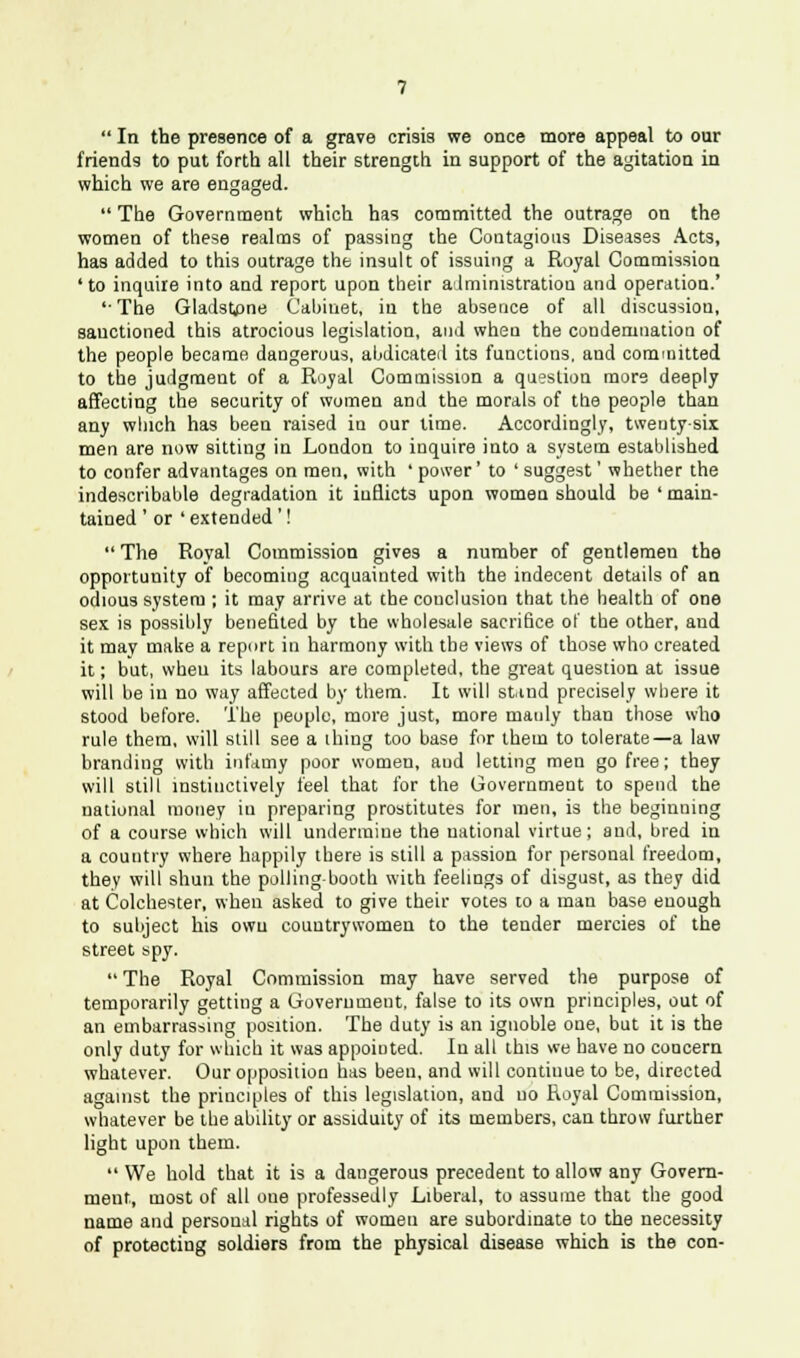  In the presence of a grave crisis we once more appeal to our friends to put forth all their strength, in support of the agitation in which we are engaged.  The Government which has committed the outrage on the women of these realms of passing the Contagious Diseases Acts, has added to this outrage the insult of issuing a Royal Commission 'to inquire into and report upon their administration and operation.' '•The Gladstone Cabinet, in the absence of all discussion, sanctioned this atrocious legislation, and when the condemnation of the people became dangerous, abdicated its functions, and committed to the judgment of a Royal Commission a question more deeply affecting the security of women and the morals of the people than any which has been raised in our lime. Accordingly, twenty-six men are now sitting in London to inquire into a system established to confer advantages on men, with ' power' to ' suggest' whether the indescribable degradation it inflicts upon women should be ' main- tained ' or 'extended '!  The Royal Commission gives a number of gentlemen the opportunity of becoming acquainted with the indecent details of an odious system ; it may arrive at the conclusion that the health of one sex is possibly benefited by the wholesale sacrifice of the other, and it may make a report in harmony with the views of those who created it; but, wheu its labours are completed, the great question at issue will be in no way affected by them. It will stind precisely where it stood before. The people, more just, more manly than those who rule them, will still see a ihing too base for them to tolerate—a law branding with infamy poor women, aud letting men go free; they will still instinctively feel that for the Government to spend the national money in preparing prostitutes for men, is the beginning of a course which will undermine the national virtue; and, bred in a country where happily there is still a passion for personal freedom, they will shun the polling-booth with feelings of disgust, as they did at Colchester, wheu asked to give their votes to a man base enough to subject his own countrywomen to the tender mercies of the street spy.  The Royal Commission may have served the purpose of temporarily getting a Government, false to its own principles, out of an embarrassing position. The duty is an ignoble one, but it is the only duty for which it was appointed. In all this we have no concern whatever. Our opposition has been, and will continue to be, directed against the principles of this legislation, and no Royal Commission, whatever be the ability or assiduity of its members, can throw further light upon them.  We hold that it is a dangerous precedent to allow any Govern- ment, most of all one professedly Liberal, to assume that the good name and persoual rights of women are subordinate to the necessity of protecting soldiers from the physical disease which is the con-