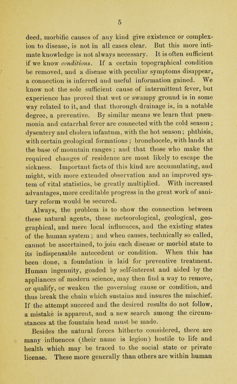 deed, morbific causes of any kind give existence or complex- ion to disease, is not in all cases clear. But this more inti- mate knowledge is not always necessary. It is often sufficient if we know conditions. If a certain topographical condition be removed, and a disease with peculiar symptoms disappear, a connection is inferred and useful information gained. We know not the sole sufficient cause of intermittent fever, but experience has proved that wet or swampy ground is in some way related to it, and that thorough drainage is, in a notable degree, a preventive. By similar means we learn that pneu- monia and catarrhal fever are connected with the cold season ; dysentery and cholera infantum, with the hot season; phthisis, with certain geological formations ; bronchocele, with lands at the base of mountain ranges ; and that those who make the required changes of residence are most likely to escape the sickness. Important facts of this kind are accumulating, and might, with more extended observation and an improved sys- tem of vital statistics, be greatly multiplied. With increased advantages, more creditable progress in the great work of sani- tary reform would be secured. Always, the problem is to show the connection between these natural agents, these meteorological, geological, geo- graphical, and mere local influences, and the existing states of the human system ; and when causes, technically so called, cannot be ascertained, to join each disease or morbid state to its indispensable antecedent or condition. When this has been done, a foundation is laid for preventive treatment. Human ingenuity, goaded by self-interest and aided by the appliances of modern science, may then find a way to remove, or qualify, or weaken the governing cause or condition, and thus break the chain which sustains and insures the mischief. If the attempt succeed and the desired results do not follow, a mistake is apparent, and a new search among the circum- stances at the fountain head must be made. Besides the natural forces hitherto considered, there are many influences (their name is legion) hostile to life and health which may be traced to the social state or private license. These more generally than others are within human
