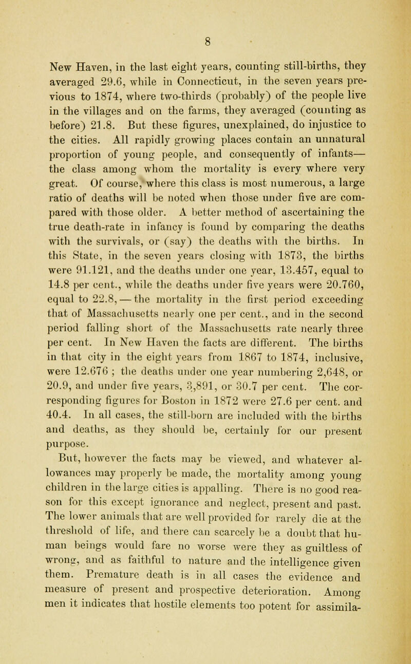 New Haven, in the last eight years, counting still-births, they averaged 29.6, while in Connecticut, in the seven years pre- vious to 1874, where two-thirds (probably) of the people live in the villages and on the farms, they averaged (counting as before) 21.8. But these figures, unexplained, do injustice to the cities. All rapidly growing places contain an unnatural proportion of young people, and consequently of infants— the class among whom the mortality is every where very great. Of course, where this class is most numerous, a large ratio of deaths will be noted when those under five are com- pared with those older. A better method of ascertaining the true death-rate in infancy is found by comparing the deaths with the survivals, or (say) the deaths with the births. In this State, in the seven years closing with 1873, the births were 91.121, and the deaths under one year, 13.457, equal to 14.8 per cent., while the deaths under five years were 20.760, equal to 22.8, — the mortality in the first period exceeding that of Massachusetts nearly one per cent., and in the second period falling short of the Massachusetts rate nearly three per cent. In New Haven the facts are different. The births in that city in the eight years from 1867 to 1874, inclusive, were 12.676 ; the deaths under one year numbering 2,648, or 20.9, and under five years, 3,891, or 30.7 per cent. The cor- responding figures for Boston in 1872 were 27.6 per cent, and 40.4. In all cases, the still-born are included with the births and deaths, as they should be, certainly for our present purpose. But, however the facts may be viewed, and whatever al- lowances may properly be made, the mortality among young children in the large cities is appalling. There is no good rea- son for this except ignorance and neglect, present and past. The lower animals that are well provided for rarely die at the threshold of life, and there can scarcely be a doubt that hu- man beings would fare no worse were they as guiltless of wrong, and as faithful to nature and the intelligence given them. Premature death is in all cases the evidence and measure of present and prospective deterioration. Among men it indicates that hostile elements too potent for assimila-