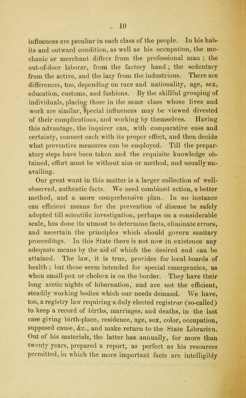 influences are peculiar in each class of the people. In his hab- its and outward condition, as well as his occupation, the me- chanic or merchant differs from the professional man ; the out-of-door laborer, from the factory hand ; the sedentary from the active, and the lazy from the industrious. There are differences, too, depending on race and nationality, age, sex, education, customs, and fashions. By the skillful grouping of individuals, placing those in the same class whose lives and work are similar, special influences may be viewed divested of their complications, and working by themselves. Having this advantage, the inquirer can, with comparative ease and certainty, connect each with its proper effect, and then decide what preventive measures can be employed. Till the prepar- atory steps have been taken and the requisite knowledge ob- tained, effort must be without aim or method, and usually un- availing. Our great want in this matter is a larger collection of well- observed, authentic facts. We need combined action, a better method, and a more comprehensive plan. In no instance can efficient means for the prevention of disease be safely adopted till scientific investigation, perhaps on a considerable scale, has done its utmost to determine facts, eliminate errors, and ascertain the principles which should govern sanitary proceedings. In this State there is not now in existence any adequate means by the aid of which the desired end can be attained. The law, it is true, provides for local boards of health ; but these seem intended for special emergencies, as when small-pox or cholera is on the border. They have their long arctic nights of hibernation, and are not the efficient, steadily working bodies which our needs demand. We have, too, a registry law requiring a duly elected registrar (so-called) to keep a record of births, marriages, and deaths, in the last case giving birth-place, residence, age, sex, color, occupation, supposed cause, &c, and make return to the State Librarian. Out of his materials, the latter has annually, for more than twenty years, prepared a report, as perfect as his resources permitted, in which the more important facts are intelligibly