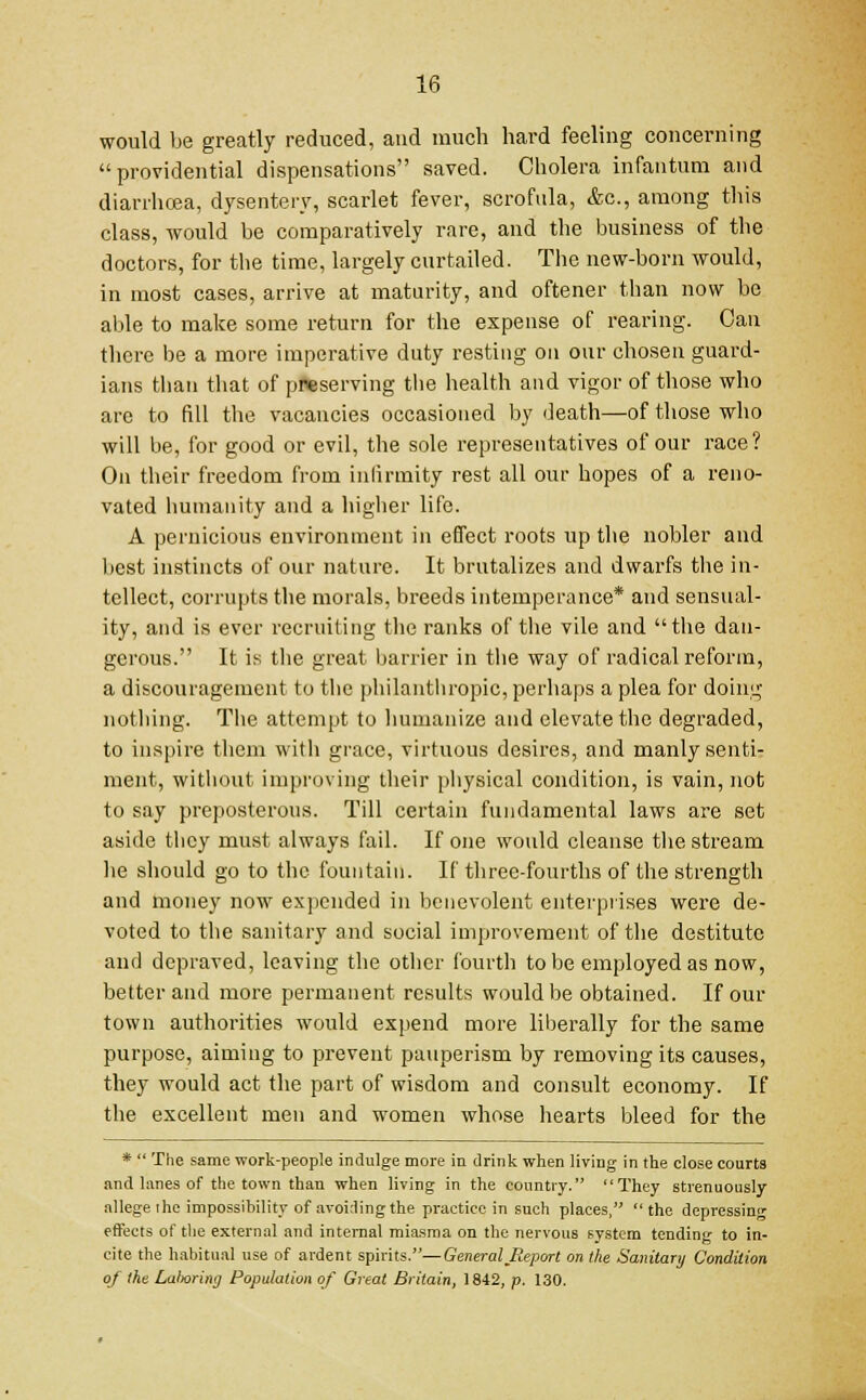 would be greatly reduced, and much hard feeling concerning providential dispensations saved. Cholera infantum and diarrhoea, dysentery, scarlet fever, scrofula, &c, among this class, would be comparatively rare, and the business of the doctors, for the time, largely curtailed. The new-born would, in most cases, arrive at maturity, and oftener than now be able to make some return for the expense of rearing. Can there be a more imperative duty resting on our chosen guard- ians than that of preserving the health and vigor of those who are to fill the vacancies occasioned by death—of those who will be, for good or evil, the sole representatives of our race? On their freedom from infirmity rest all our hopes of a reno- vated humanity and a higher life. A pernicious environment in effect roots up the nobler and best instincts of our nature. It brutalizes and dwarfs the in- tellect, corrupts the morals, breeds intemperance* and sensual- ity, and is ever recruiting the ranks of the vile and the dan- gerous. It is the great barrier in the way of radical reform, a discouragement to the philanthropic, perhaps a plea for doing nothing. The attempt to humanize and elevate the degraded, to inspire them with grace, virtuous desires, and manly senti- ment, without improving their physical condition, is vain, not to say preposterous. Till certain fundamental laws are set aside they must always fail. If one would cleanse the stream lie should go to the fountain. If three-fourths of the strength and money now expended in benevolent enterprises were de- voted to the sanitary and social improvement of the destitute and depraved, leaving the other fourth to be employed as now, better and more permanent results would be obtained. If our town authorities would expend more liberally for the same purpose, aiming to prevent pauperism by removing its causes, they would act the part of wisdom and consult economy. If the excellent men and women whose hearts bleed for the * The same work-people indulge more in drink when living in the close courts and lanes of the town than when living in the country. They strenuously allege i he impossibility of avoiding the practice in such places, the depressing effects of the external and internal miasma on the nervous system tending to in- cite the habitual use of ardent spirits.—General Report on the Sanitary Condition of the Lalmrimj Population of Great Britain, 1842, p. 130.