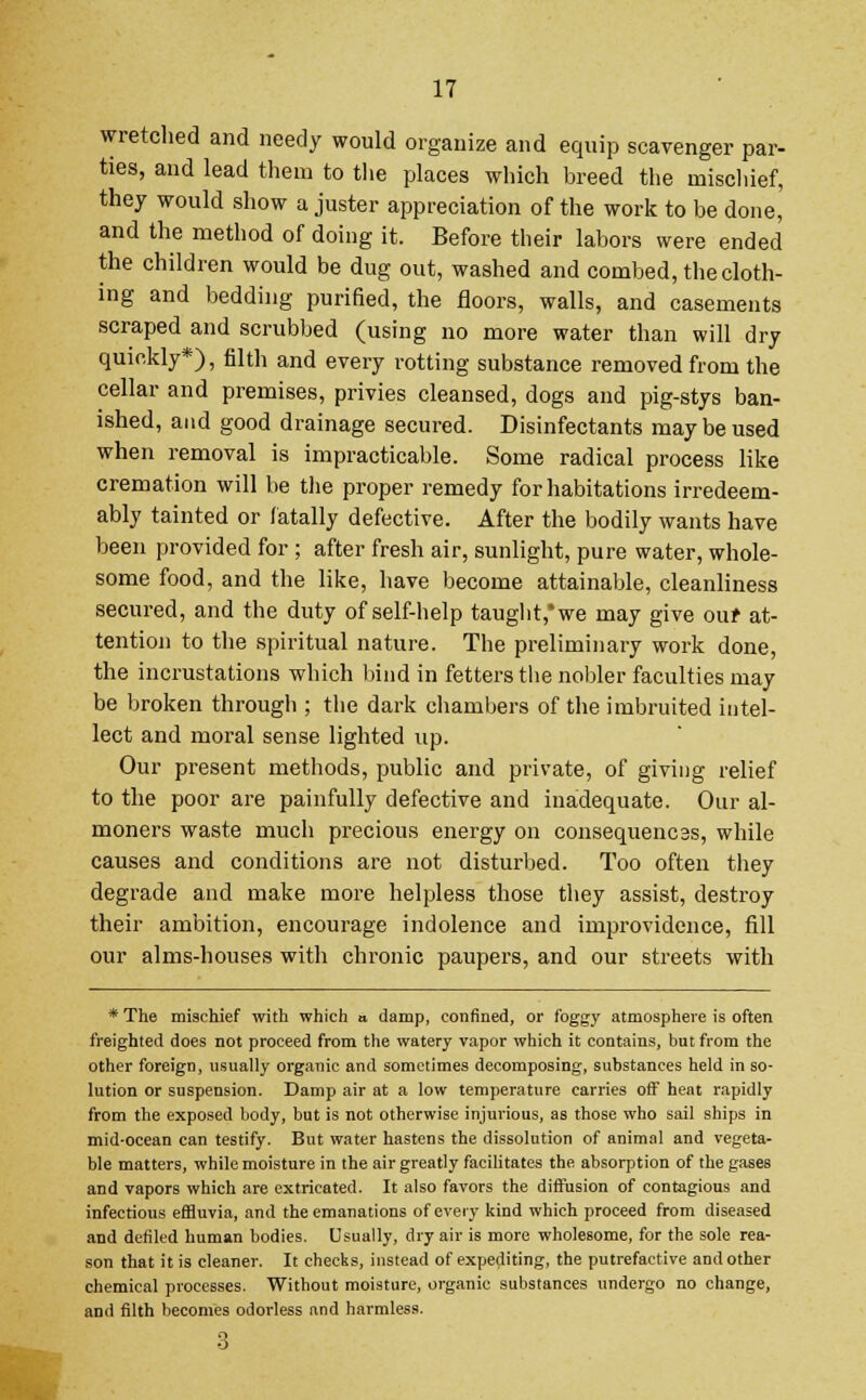wretched and needy would organize and equip scavenger par- ties, and lead them to the places which breed the mischief, they would show a juster appreciation of the work to be done, and the method of doing it. Before their labors were ended the children would be dug out, washed and combed, the cloth- ing and bedding purified, the floors, walls, and casements scraped and scrubbed (using no more water than will dry quickly*), filth and every rotting substance removed from the cellar and premises, privies cleansed, dogs and pig-stys ban- ished, and good drainage secured. Disinfectants may be used when removal is impracticable. Some radical process like cremation will be the proper remedy for habitations irredeem- ably tainted or fatally defective. After the bodily wants have been provided for ; after fresh air, sunlight, pure water, whole- some food, and the like, have become attainable, cleanliness secured, and the duty of self-help taught,* we may give our at- tention to the spiritual nature. The preliminary work done, the incrustations which bind in fetters the nobler faculties may be broken through ; the dark chambers of the imbruited intel- lect and moral sense lighted up. Our present methods, public and private, of giving relief to the poor are painfully defective and inadequate. Our al- moners waste much precious energy on consequences, while causes and conditions are not disturbed. Too often they degrade and make more helpless those they assist, destroy their ambition, encourage indolence and improvidence, fill our alms-houses with chronic paupers, and our streets with * The mischief with which a damp, confined, or foggy atmosphere is often freighted does not proceed from the watery vapor which it contains, but from the other foreign, usually organic and sometimes decomposing, substances held in so- lution or suspension. Damp air at a low temperature carries off heat rapidly from the exposed body, but is not otherwise injurious, as those who sail ships in mid-ocean can testify. But water hastens the dissolution of animal and vegeta- ble matters, while moisture in the air greatly facilitates the absorption of the gases and vapors which are extricated. It also favors the diffusion of contagious and infectious effluvia, and the emanations of every kind which proceed from diseased and defiled human bodies. Usually, dry air is more wholesome, for the sole rea- son that it is cleaner. It checks, instead of expediting, the putrefactive and other chemical processes. Without moisture, organic substances undergo no change, and filth becomes odorless and harmless. 3