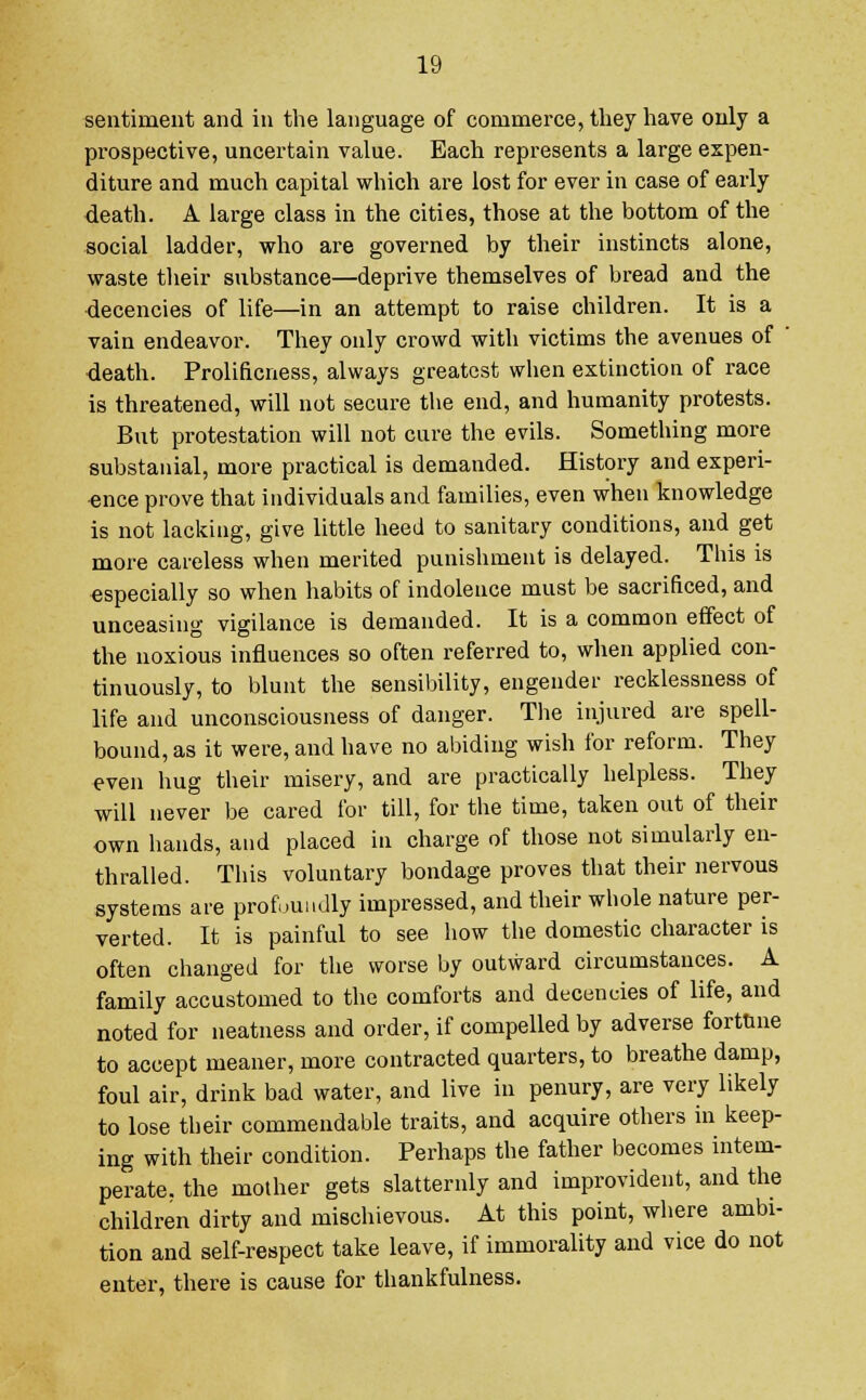 sentiment and in the language of commerce, they have only a prospective, uncertain value. Each represents a large expen- diture and much capital which are lost for ever in case of early death. A large class in the cities, those at the bottom of the social ladder, who are governed by their instincts alone, waste their substance—deprive themselves of bread and the decencies of life—in an attempt to raise children. It is a vain endeavor. They only crowd with victims the avenues of ' •death. Prolificness, always greatest when extinction of race is threatened, will not secure the end, and humanity protests. But protestation will not cure the evils. Something more substanial, more practical is demanded. History and experi- ence prove that individuals and families, even when knowledge is not lacking, give little heed to sanitary conditions, and get more careless when merited punishment is delayed. This is especially so when habits of indolence must be sacrificed, and unceasing vigilance is demanded. It is a common effect of the noxious influences so often referred to, when applied con- tinuously, to blunt the sensibility, engender recklessness of life and unconsciousness of danger. The injured are spell- bound, as it were, and have no abiding wish for reform. They even hug their misery, and are practically helpless. They will never be cared for till, for the time, taken out of their own hands, and placed in charge of those not simularly en- thralled. This voluntary bondage proves that their nervous systems are profoundly impressed, and their whole nature per- verted. It is painful to see how the domestic character is often changed for the worse by outward circumstances. A family accustomed to the comforts and decencies of life, and noted for neatness and order, if compelled by adverse fortune to accept meaner, more contracted quarters, to breathe damp, foul air, drink bad water, and live in penury, are very likely to lose their commendable traits, and acquire others in keep- ing with their condition. Perhaps the father becomes intem- perate, the mother gets slatternly and improvident, and the children dirty and mischievous. At this point, where ambi- tion and self-respect take leave, if immorality and vice do not enter, there is cause for thankfulness.