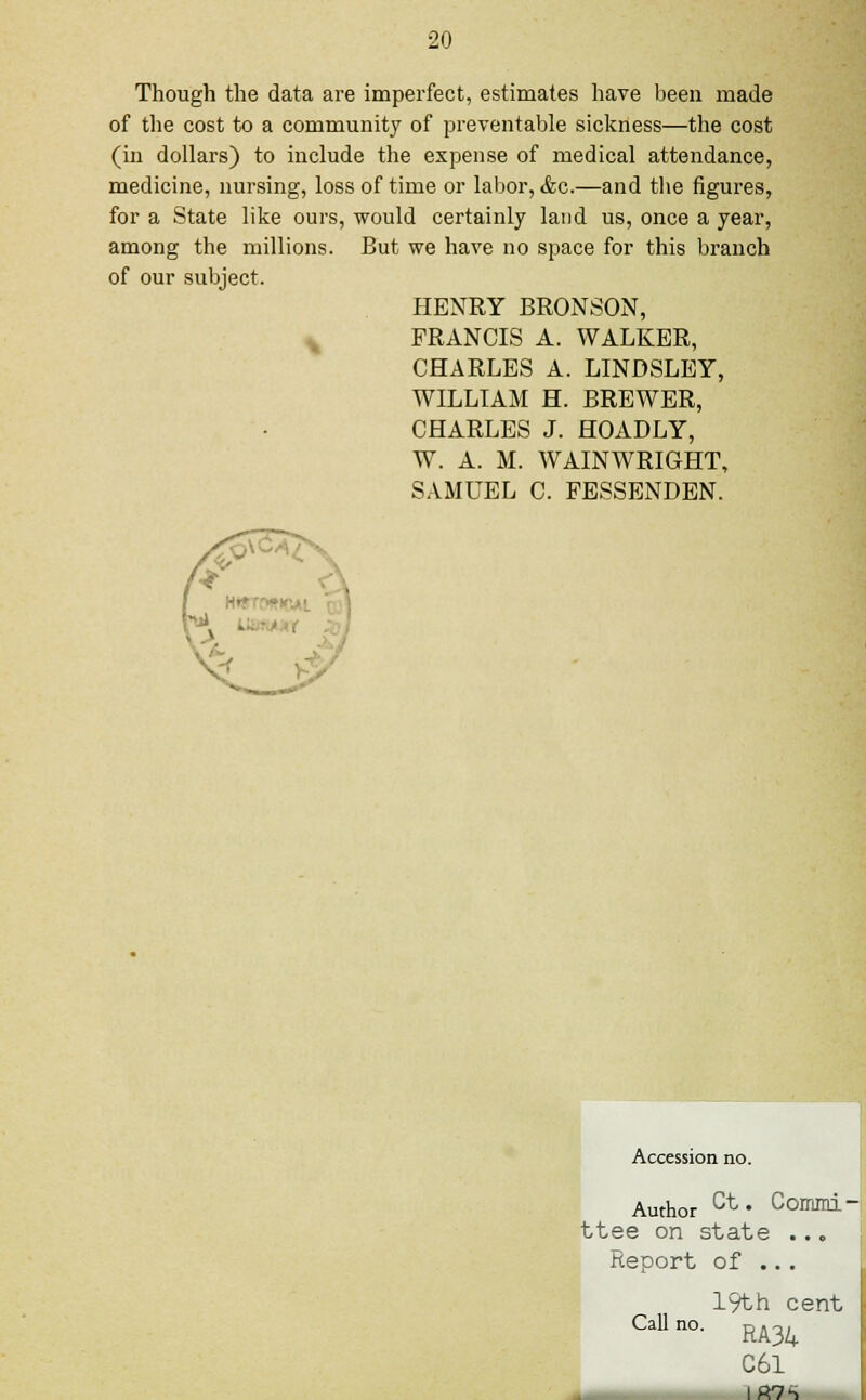 Though the data are imperfect, estimates have been made of the cost to a community of preventable sickness—the cost (in dollars) to include the expense of medical attendance, medicine, nursing, loss of time or labor, &c.—and the figures, for a State like ours, would certainly land us, once a year, among the millions. But we have no space for this branch of our subject. HENRY BRONSON, FRANCIS A. WALKER, CHARLES A. LINDSLEY, WILLIAM H. BREWER, CHARLES J. HOADLY, W. A. M. WAINWRIGHT, SAMUEL C. FESSENDEN. Accession no. Author ct* Commi-i ttee on state ... Report of ... Call 19th cent RA34 C61 IR7S