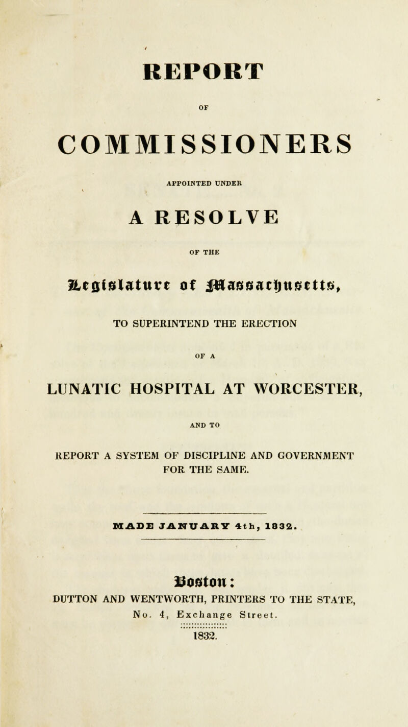 REPORT COMMISSIONERS APPOINTED UNDEK A RESOLVE ?2,cQi!5inmur of jHassarijusfcttb, TO SUPERINTEND THE ERECTION LUNATIC HOSPITAL AT WORCESTER, REPORT A SYSTEM OF DISCIPLINE AND GOVERNMENT FOR THE SAME. MADE JANUARY 4th, 1832, Uom on: DUTTON AND WENTWORTH, PRINTERS TO THE STATE, No. 4, Exchange Street. 1832.