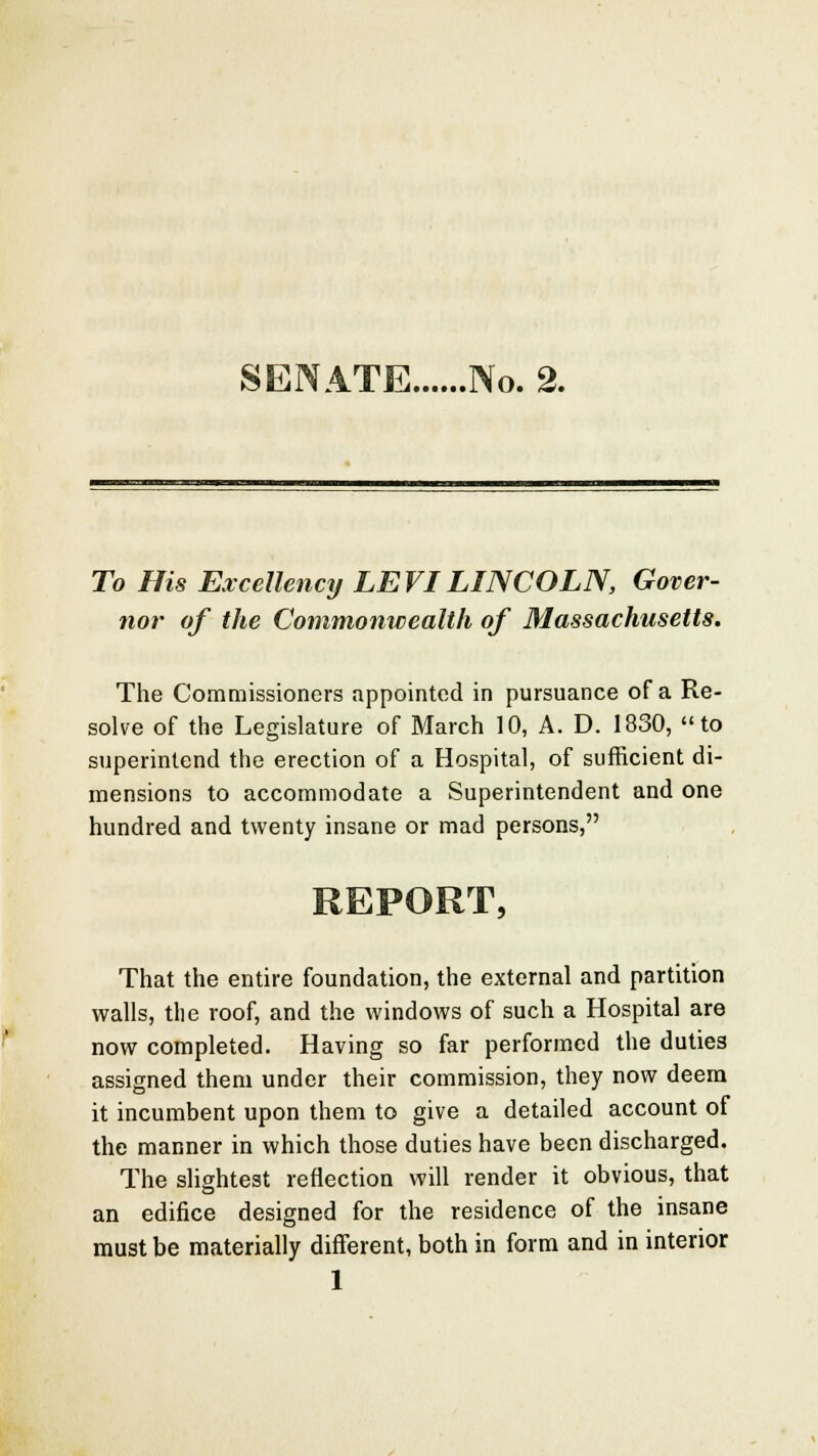 SENATE No. 2. To His Excellency LEVI LINCOLN, Gover- nor of the Commonwealth of Massachusetts. The Commissioners appointed in pursuance of a Re- solve of the Legislature of March 10, A. D. 1830, to superintend the erection of a Hospital, of sufficient di- mensions to accommodate a Superintendent and one hundred and twenty insane or mad persons, REPORT, That the entire foundation, the external and partition walls, the roof, and the windows of such a Hospital are now completed. Having so far performed the duties assigned them under their commission, they now deem it incumbent upon them to give a detailed account of the manner in which those duties have been discharged. The slightest reflection will render it obvious, that an edifice designed for the residence of the insane must be materially different, both in form and in interior