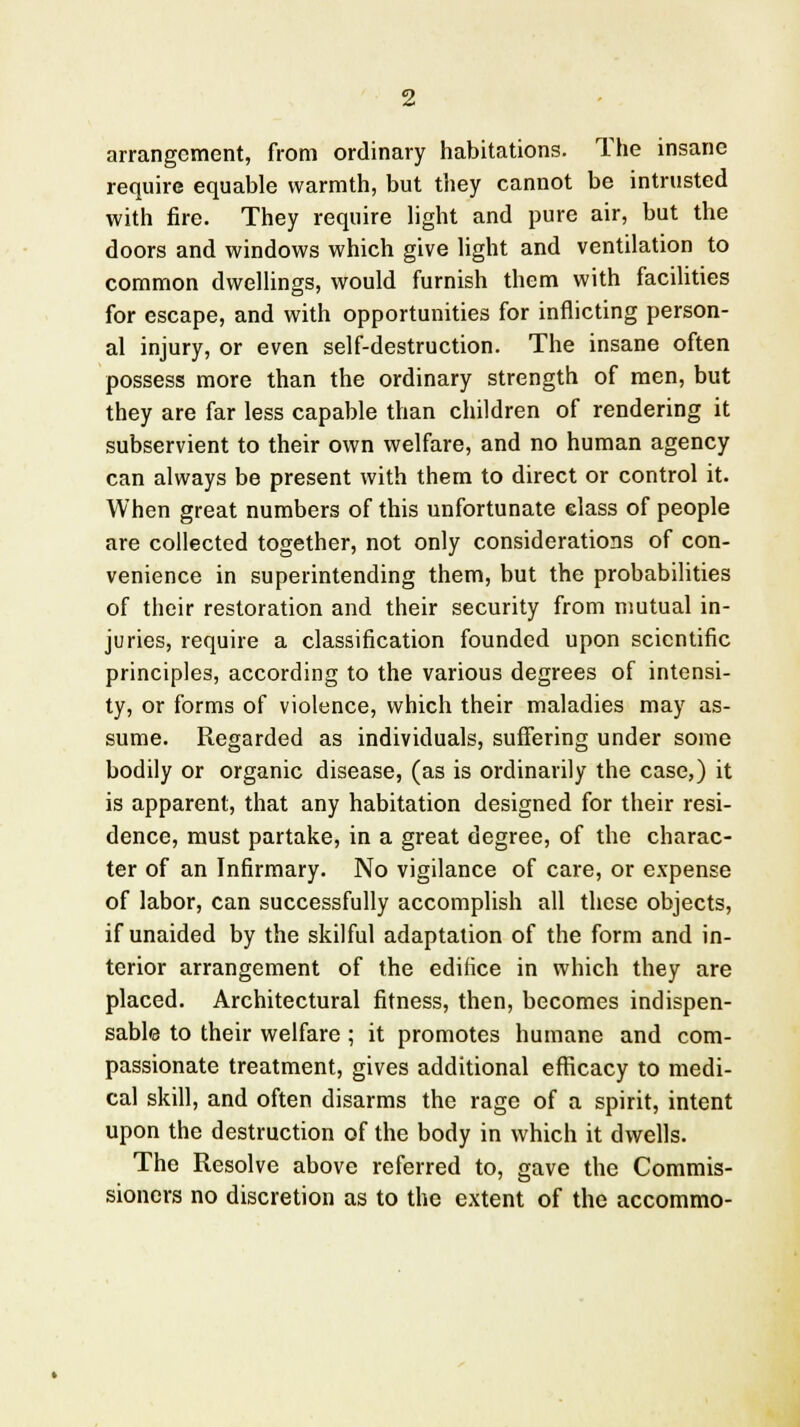 arrangement, from ordinary habitations. The insane require equable warmth, but they cannot be intrusted with fire. They require light and pure air, but the doors and windows which give light and ventilation to common dwellings, would furnish them with facilities for escape, and with opportunities for inflicting person- al injury, or even self-destruction. The insane often possess more than the ordinary strength of men, but they are far less capable than children of rendering it subservient to their own welfare, and no human agency can always be present with them to direct or control it. When great numbers of this unfortunate class of people are collected together, not only considerations of con- venience in superintending them, but the probabilities of their restoration and their security from mutual in- juries, require a classification founded upon scientific principles, according to the various degrees of intensi- ty, or forms of violence, which their maladies may as- sume. Regarded as individuals, suffering under some bodily or organic disease, (as is ordinarily the case,) it is apparent, that any habitation designed for their resi- dence, must partake, in a great degree, of the charac- ter of an Infirmary. No vigilance of care, or expense of labor, can successfully accomplish all these objects, if unaided by the skilful adaptation of the form and in- terior arrangement of the edifice in which they are placed. Architectural fitness, then, becomes indispen- sable to their welfare ; it promotes humane and com- passionate treatment, gives additional efficacy to medi- cal skill, and often disarms the rage of a spirit, intent upon the destruction of the body in which it dwells. The Resolve above referred to, gave the Commis- sioners no discretion as to the extent of the accommo-