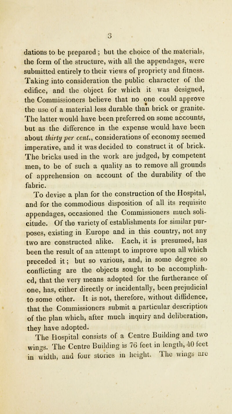 dations to be prepared ; but the choice of the materials, the form of the structure, with all the appendages, were submitted entirely to their views of propriety and fitness. Taking into consideration the public character of the edifice, and the object for which it was designed, the Commissioners believe that no one could approve the use of a material less durable than brick or granite. The latter would have been preferred on some accounts, but as the difference in the expense would have been about thirty per cent., considerations of economy seemed imperative, and it was decided to construct it of brick. The bricks used in the work are judged, by competent men, to be of such a quality as to remove all grounds of apprehension on account of the durability of the fabric. To devise a plan for the construction of the Hospital, and for the commodious disposition of all its requisite appendages, occasioned the Commissioners much soli- citude. Of the variety of establishments for similar pur- poses, existing in Europe and in this country, not any two are constructed alike. Each, it is presumed, has been the result of an attempt to improve upon all which preceded it; but so various, and, in some degree so conflicting are the objects sought to be accomplish- ed, that the very means adopted for the furtherance of one, has, either directly or incidentally, been prejudicial to some other. It is not, therefore, without diffidence, that the Commissioners submit a particular description of the plan which, after much inquiry and deliberation, they have adopted. The Bospital consists of a Centre Building and two wings. The Centre Building is 76 feet in length, 40 feet in width, and four stories in height. The wings are