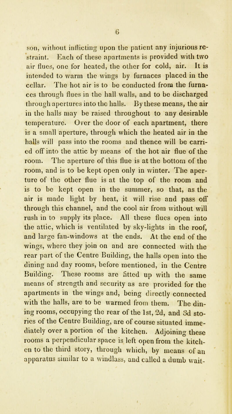 son, without inflicting upon the patient any injurious re- straint. Each of these apartments is provided with two air flues, one for heated, the other for cold, air. It is intended to warm the wings by furnaces placed in the cellar. The hot air is to be conducted from the furna- ces through flues in the hall walls, and to be discharged through apertures into the halls. By these means, the air in the halls may be raised throughout to any desirable temperature. Over the door of each apartment, there is a small aperture, through which the heated air in the halls will pass into the rooms and thence will be carri- ed off into the attic by means of the hot air flue of the room. The aperture of this flue is at the bottom of the room, and is to be kept open only in winter. The aper- ture of the other flue is at the top of the room and is to be kept open in the summer, so that, as the air is made light by heat, it will rise and pass off through this channel, and the cool air from without will rush in to supply its place. All these flues open into the attic, which is ventilated by sky-lights in the roof, and large fan-windows at the ends. At the end of the wings, where they join on and are connected with the rear part of the Centre Building, the halls open into the dining and day rooms, before mentioned, in the Centre Building. These rooms are Stted up with the same means of strength and security as are provided for the apartments in the wings and, being directly connected with the halls, are to be warmed from them. The din- ing rooms, occupying the rear of the 1st, 2d, and 3d sto- ries of the Centre Building, are of course situated imme- diately over a portion of the kitchen. Adjoining these rooms a perpendicular space is left open from the kitch- en to the third story, through which, by means of an apparatus similar to a windlass, and called a dumb wait-