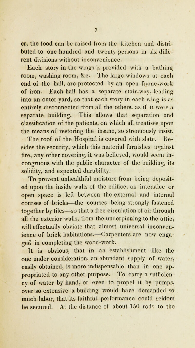 cr, the food can be raised from the kitchen and distri- buted to one hundred and twenty persons in six diffe- rent divisions without inconvenience. Each story in the wings is provided with a bathing room, washing room, &c. The large windows at each end of the hall, are protected by an open frame-work of iron. Each hall has a separate stair-way, leading into an outer yard, so that each story in each wing is as entirely disconnected from all the others, as if it were a separate building. This allows that separation and classification of the patients, on which all treatises upon the means of restoring the insane, so strenuously insist. The roof of the Hospital is covered with slate. Be- sides the security, which this material furnishes against fire, any other covering, it was believed, would seem in- congruous with the public character of the building, its solidity, and expected durability. To prevent unhealthful moisture from being deposit- ed upon the inside walls of the edifice, an interstice or open space is left, between the external and internal courses of bricks—the courses being strongly fastened together by tiles—so that a free circulation of air through all the exterior walls, from the underpinning to the attic, will effectually obviate that almost universal inconven- ience of brick habitations.—Carpenters are now enga- ged in completing the wood-work. It is obvious, that in an establishment like the one under consideration, an abundant supply of water, easily obtained, is more indispensable than in one ap- propriated to any other purpose. To carry a sufficien- cy of water by hand, or even to propel it by pumps, over so extensive a building would have demanded so much labor, that its faithful performance could seldom be secured. At the distance of about 150 rods to the