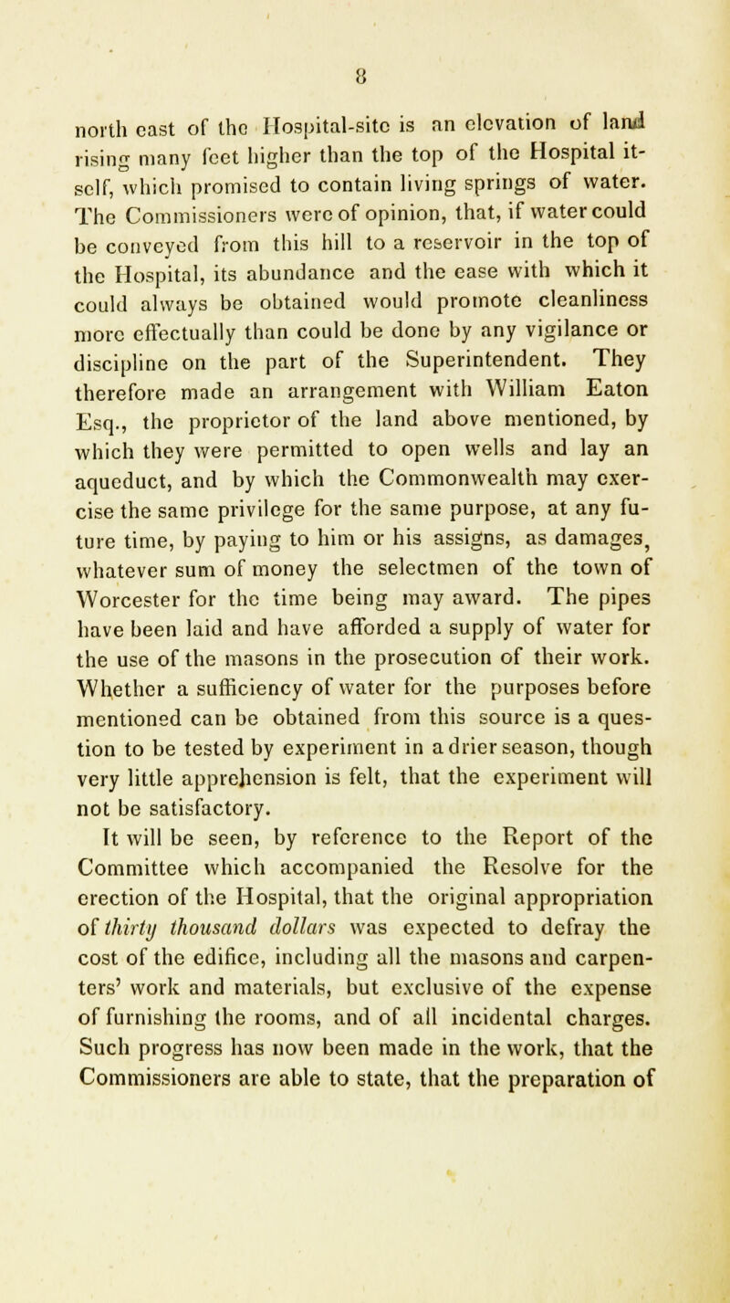 north cast of the Hospital-site is an elevation of land rising many feet higher than the top of the Hospital it- self, which promised to contain living springs of water. The Commissioners were of opinion, that, if water could be conveyed from this hill to a reservoir in the top of the Hospital, its abundance and the ease with which it could always be obtained would promote cleanliness more effectually than could be done by any vigilance or discipline on the part of the Superintendent. They therefore made an arrangement with William Eaton Esq., the proprietor of the land above mentioned, by which they were permitted to open wells and lay an aqueduct, and by which the Commonwealth may exer- cise the same privilege for the same purpose, at any fu- ture time, by paying to him or his assigns, as damages, whatever sum of money the selectmen of the town of Worcester for the time being may award. The pipes have been laid and have afforded a supply of water for the use of the masons in the prosecution of their work. Whether a sufficiency of water for the purposes before mentioned can be obtained from this source is a ques- tion to be tested by experiment in adder season, though very little apprehension is felt, that the experiment will not be satisfactory. It will be seen, by reference to the Report of the Committee which accompanied the Resolve for the erection of the Hospital, that the original appropriation of thirty thousand dollars was expected to defray the cost of the edifice, including all the masons and carpen- ters' work and materials, but exclusive of the expense of furnishing the rooms, and of all incidental charges. Such progress has now been made in the work, that the Commissioners are able to state, that the preparation of