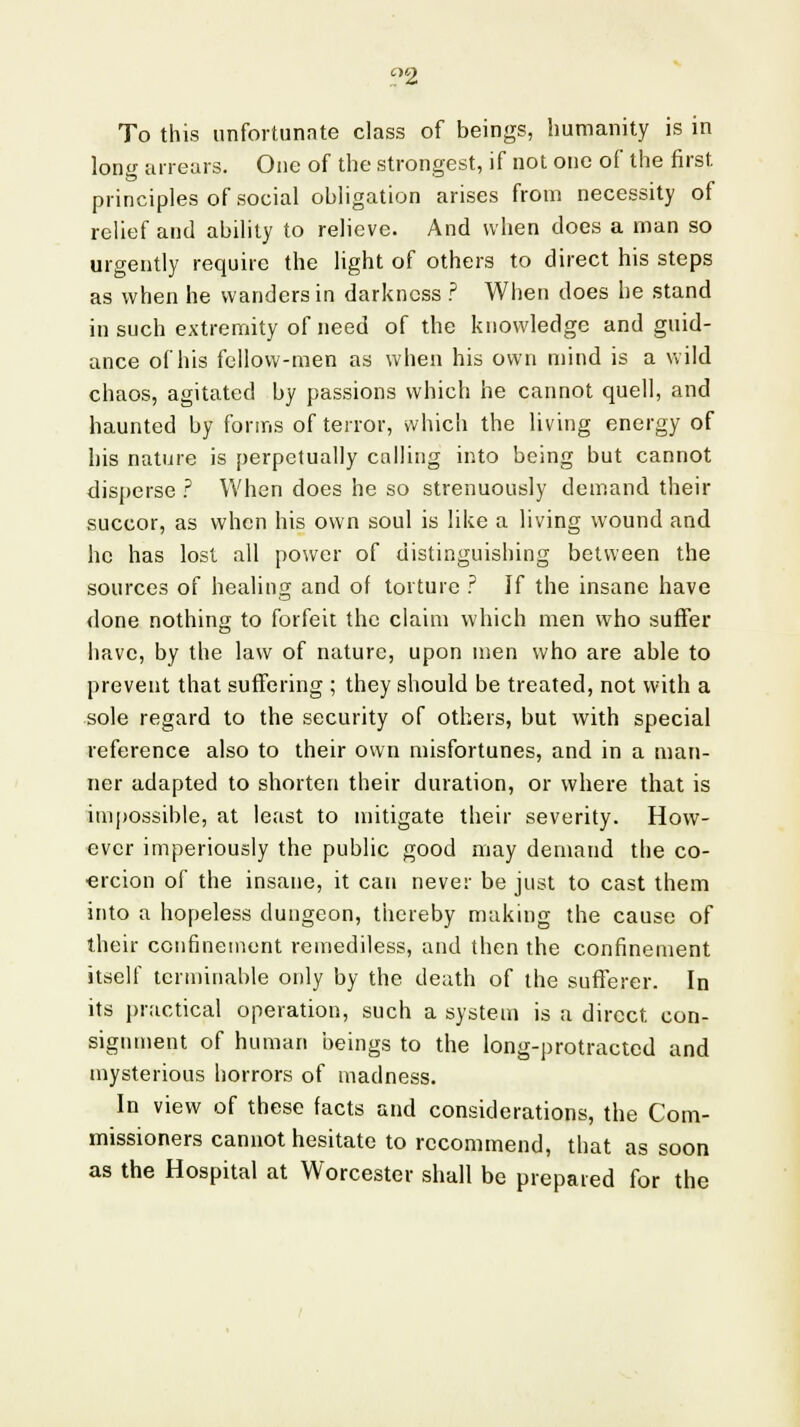 ?2 To this unfortunate class of beings, humanity is in long arrears. One of the strongest, if not one of the first principles of social obligation arises from necessity of relief and ability to relieve. And when does a man so urgently require the light of others to direct his steps as when he wanders in darkness ? When does he stand in such extremity of need of the knowledge and guid- ance of his fellow-men as when his own mind is a wild chaos, agitated by passions which he cannot quell, and haunted by forms of terror, which the living energy of his nature is perpetually calling into being but cannot disperse ? When does he so strenuously demand their succor, as when his own soul is like a living wound and he has lost all power of distinguishing between the sources of healing and of torture ? If the insane have done nothing to forfeit the claim which men who suffer have, by the law of nature, upon men who are able to prevent that suffering ; they should be treated, not with a sole regard to the security of others, but with special reference also to their own misfortunes, and in a man- ner adapted to shorten their duration, or where that is impossible, at least to mitigate their severity. How- ever imperiously the public good may demand the co- ercion of the insane, it can never be just to cast them into a hopeless dungeon, thereby making the cause of their confinement remediless, and then the confinement itself terminable only by the death of the sufferer. In its practical operation, such a system is a direct con- signment of human beings to the long-protracted and mysterious horrors of madness. In view of these facts and considerations, the Com- missioners cannot hesitate to recommend, that as soon as the Hospital at Worcester shall be prepared for the