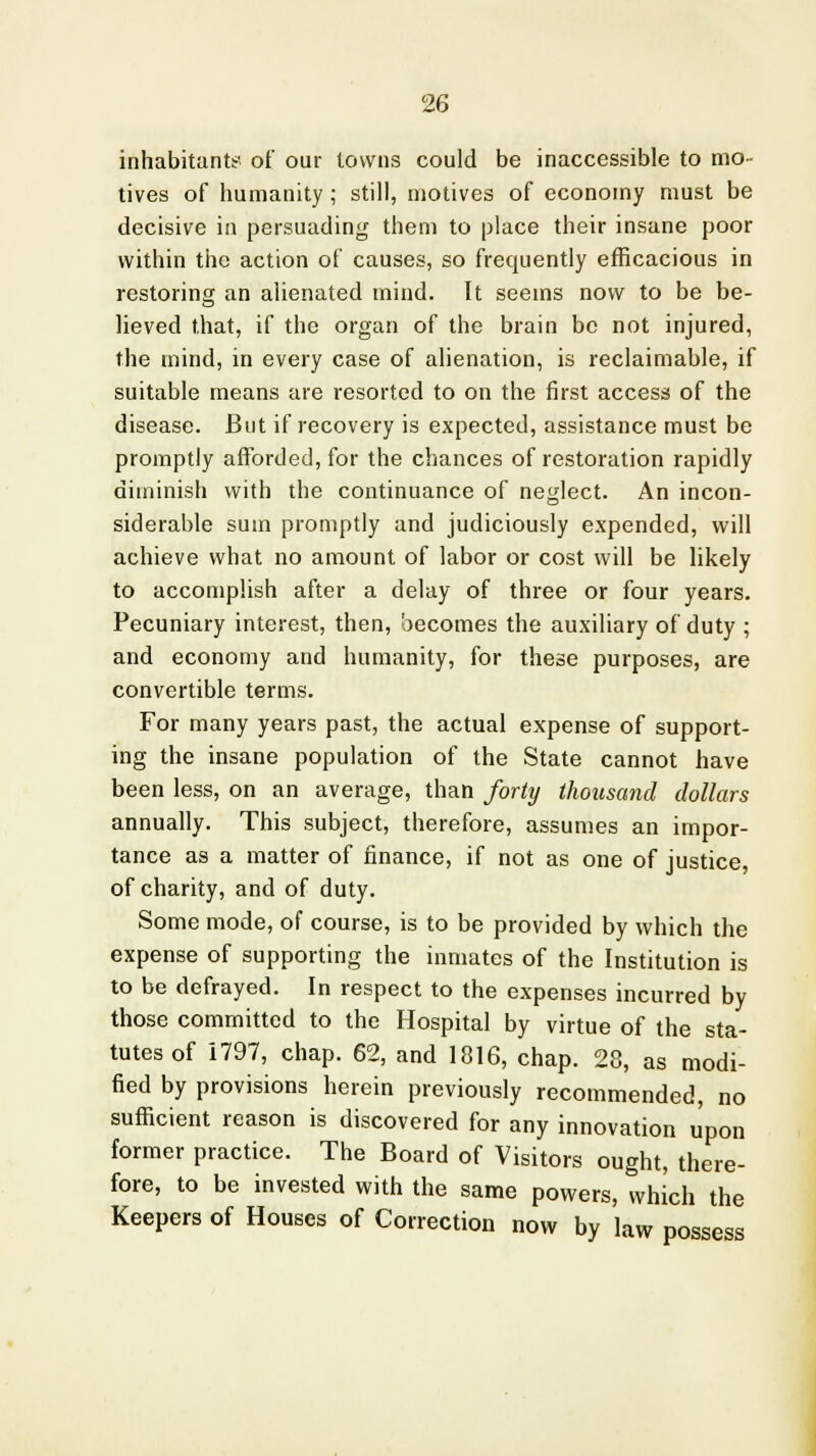 inhabitants of our towns could be inaccessible to mo- tives of humanity ; still, motives of economy must be decisive in persuading them to place their insane poor within the action of causes, so frequently efficacious in restoring an alienated mind. It seems now to be be- lieved that, if the organ of the brain be not injured, the mind, in every case of alienation, is reclaimable, if suitable means are resorted to on the first access of the disease. But if recovery is expected, assistance must be promptly afforded, for the chances of restoration rapidly diminish with the continuance of neglect. An incon- siderable sum promptly and judiciously expended, will achieve what no amount of labor or cost will be likely to accomplish after a delay of three or four years. Pecuniary interest, then, becomes the auxiliary of duty ; and economy and humanity, for these purposes, are convertible terms. For many years past, the actual expense of support- ing the insane population of the State cannot have been less, on an average, than forty thousand dollars annually. This subject, therefore, assumes an impor- tance as a matter of finance, if not as one of justice, of charity, and of duty. Some mode, of course, is to be provided by which the expense of supporting the inmates of the Institution is to be defrayed. In respect to the expenses incurred by those committed to the Hospital by virtue of the sta- tutes of 1797, chap. 62, and 1816, chap. 28, as modi- fied by provisions herein previously recommended, no sufficient reason is discovered for any innovation upon former practice. The Board of Visitors ought, there- fore, to be invested with the same powers, which the Keepers of Houses of Correction now by law possess