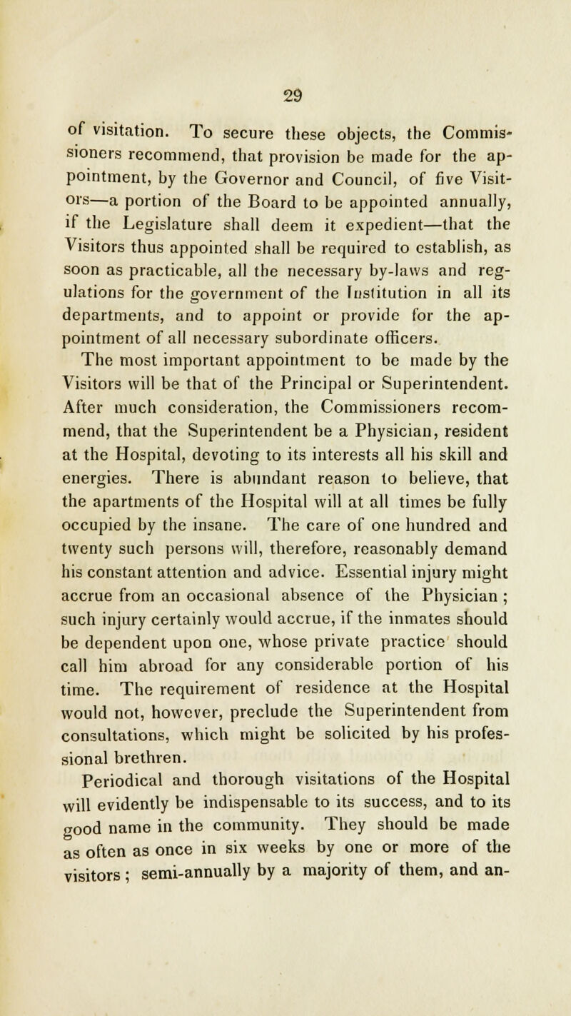 of visitation. To secure these objects, the Commis- sioners recommend, that provision be made for the ap- pointment, by the Governor and Council, of five Visit- ors—a portion of the Board to be appointed annually, if the Legislature shall deem it expedient—that the Visitors thus appointed shall be required to establish, as soon as practicable, all the necessary by-laws and reg- ulations for the government of the Institution in all its departments, and to appoint or provide for the ap- pointment of all necessary subordinate officers. The most important appointment to be made by the Visitors will be that of the Principal or Superintendent. After much consideration, the Commissioners recom- mend, that the Superintendent be a Physician, resident at the Hospital, devoting to its interests all his skill and energies. There is abundant reason to believe, that the apartments of the Hospital will at all times be fully occupied by the insane. The care of one hundred and twenty such persons will, therefore, reasonably demand his constant attention and advice. Essential injury might accrue from an occasional absence of the Physician ; such injury certainly would accrue, if the inmates should be dependent upon one, whose private practice should call him abroad for any considerable portion of his time. The requirement of residence at the Hospital would not, however, preclude the Superintendent from consultations, which might be solicited by his profes- sional brethren. Periodical and thorough visitations of the Hospital will evidently be indispensable to its success, and to its good name in the community. They should be made as often as once in six weeks by one or more of the visitors; semi-annually by a majority of them, and an-