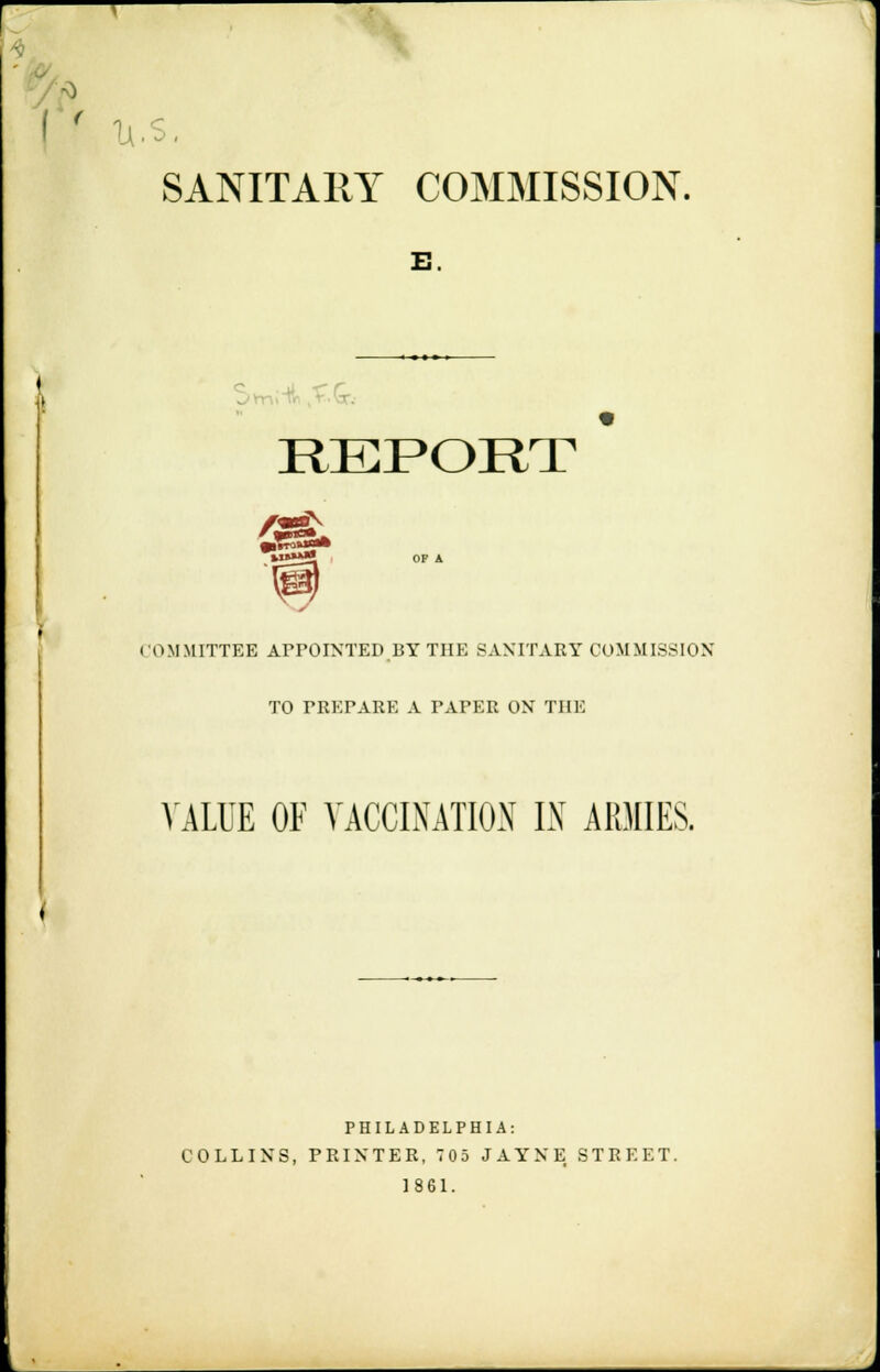 SANITARY COMMISSION. B. REPORT * COMMITTEE APPOINTED BY THE BANITAET COMMISSION TO PREPARE A PAPER ON THE VALUE OF VACCINATION IN ARMIES. PHILADELPHIA: COLLINS, PRINTER, 705 JAYNE STREET. 1861.