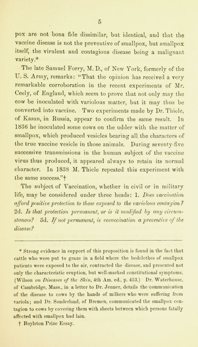 pox are not bona fide dissimilar, but identical, and that the vaccine disease is not the preventive of smallpox, but smallpox itself, the virulent and contagious disease being a malignant variety* The late Samuel Forry, M. D., of New York, formerly of the U. S. Army, remarks: That the opinion lias received a very remarkable corroboration in the recent experiments of Mr. Ceely, of England, which seem to prove that not only may the cow be inoculated with variolous matter, but it may thus be converted into vaccine. Two experiments made by Dr. Thiele, of Kasan, in Russia, appear to confirm the same result. In 1836 he inoculated some cows on the udder with the matter of smallpox, which produced vesicles bearing all the characters of the true vaccine vesicle in those animals. During seventy-five successive transmissions in the human subject of the vaccine virus thus produced, it appeared always to retain its normal character. In 1838 M. Thiele repeated this experiment with the same success.! The subject of Vaccination, whether in civil or in military life, may be considered under three heads: 1. Does vaccination afford positive protection to those exjxsed to the variolous conhvjion? 2d. Is that protection permanent, or is it modified by any circum- stances? 3d. If not permanent, is revaccination a preventive of the disease? * Strong evidence in support of this proposition is found in the fact that cattle who were put to graze in a field where the bedclothes of smallpox patients were exposed to the air, contracted the disease, aDd presented not only the characteristic eruption, hut well-marked constitutional symptoms. (Wilson on Diseases of the Skin, 4th Am. ed., p. 453.) Dr. Waterhouse, of Cambridge, Mass., in a letter to Dr. Jenner, details the communication of the disease to cows by the hands of milkers who were suffering from variola; and Dr. Souderlaud, of Bremen, communicated the smallpox con- tagion to cows by covering them with sheets between which persons fatally affected with smallpox had lain. t Boylston Trize Essay.