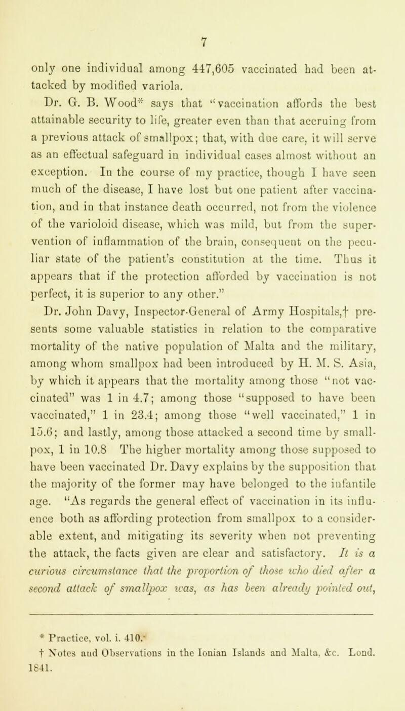 only one individual among 447,605 vaccinated had been at- tacked by modified varioln. Dr. G. B. Wood- says that ''vaccination affords the best attainable security to life, greater even than that accruing from a previous attack of smallpox; that, with due care, it will serve as an effectual safeguard in individual cases almost without an exception. In the course of rny practice, though I have seen much of the disease, I have lost but one patient after vaccina- tion, and in that instance death occurred, not from the violence of the varioloid disease, which was mild, but from the super- vention of inflammation of the brain, consequent on the pecu- liar state of the patient's constitution at the time. Thus it appears that if the protection afforded by vaccination is not perfect, it is superior to any other. Dr. John Davy, Inspector-General of Army Hospitals,f pre- sents some valuable statistics in relation to the comparative mortality of the native population of Malta and the military, among whom smallpox had been introduced by IX M. S. Asia, by which it appears that the mortality among those not vac- cinated was 1 in 4.7; among those supposed to have been vaccinated, 1 in 23.4; among those well vaccinated, 1 in 15.0; and lastly, among those attacked a second time by small- pox, 1 in 10.8 The higher mortality among those supposed to have been vaccinated Dr. Davy explains by the supposition that the majority of the former may have belonged to the infantile age. As regards the general effect of vaccination in its influ- ence both as affording protection from smallpox to a consider- able extent, and mitigating its severity when not preventing the attack, the facts given are clear and satisfactory. It is a curious circumstance that the proportion of those who died after a second attack of smallpox icas, as has been already pointed out, * Practice, vol. i. 410/ t Notes and Observations iu the Ionian Islands and Malta. &C. Lond. 1841.